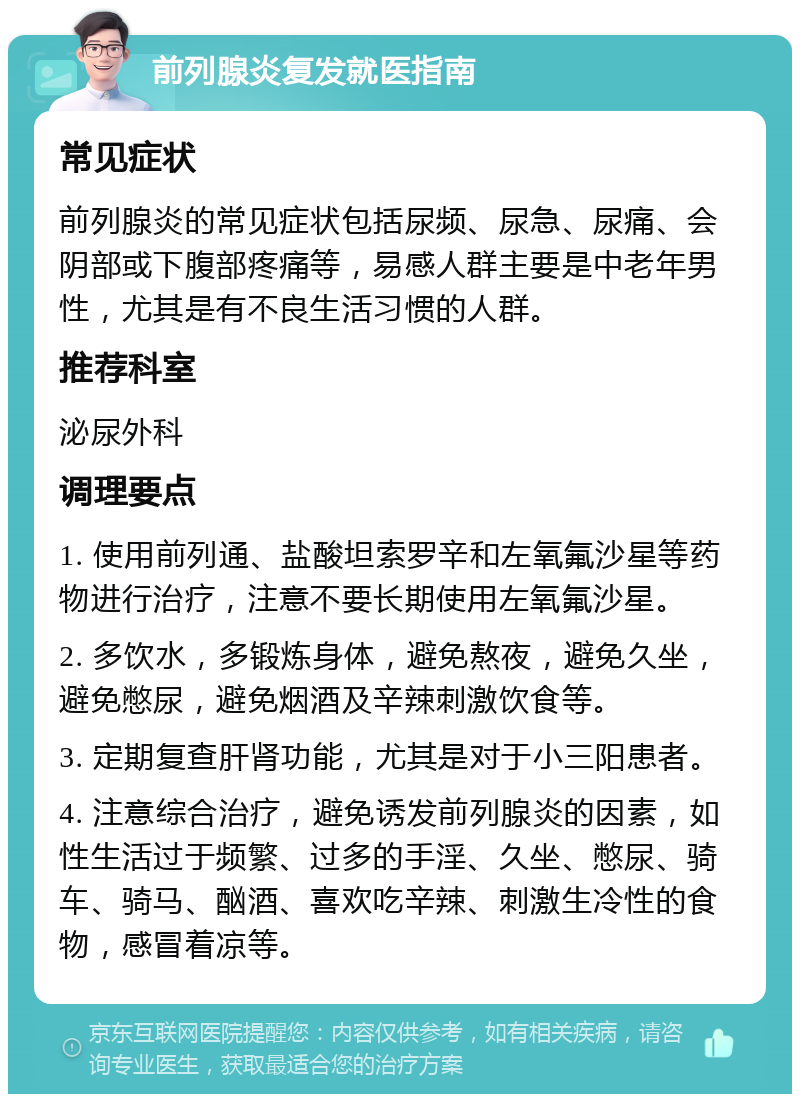 前列腺炎复发就医指南 常见症状 前列腺炎的常见症状包括尿频、尿急、尿痛、会阴部或下腹部疼痛等，易感人群主要是中老年男性，尤其是有不良生活习惯的人群。 推荐科室 泌尿外科 调理要点 1. 使用前列通、盐酸坦索罗辛和左氧氟沙星等药物进行治疗，注意不要长期使用左氧氟沙星。 2. 多饮水，多锻炼身体，避免熬夜，避免久坐，避免憋尿，避免烟酒及辛辣刺激饮食等。 3. 定期复查肝肾功能，尤其是对于小三阳患者。 4. 注意综合治疗，避免诱发前列腺炎的因素，如性生活过于频繁、过多的手淫、久坐、憋尿、骑车、骑马、酗酒、喜欢吃辛辣、刺激生冷性的食物，感冒着凉等。