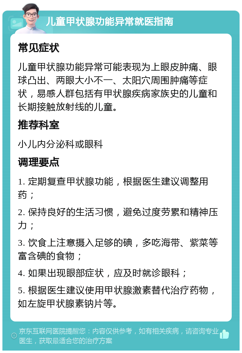 儿童甲状腺功能异常就医指南 常见症状 儿童甲状腺功能异常可能表现为上眼皮肿痛、眼球凸出、两眼大小不一、太阳穴周围肿痛等症状，易感人群包括有甲状腺疾病家族史的儿童和长期接触放射线的儿童。 推荐科室 小儿内分泌科或眼科 调理要点 1. 定期复查甲状腺功能，根据医生建议调整用药； 2. 保持良好的生活习惯，避免过度劳累和精神压力； 3. 饮食上注意摄入足够的碘，多吃海带、紫菜等富含碘的食物； 4. 如果出现眼部症状，应及时就诊眼科； 5. 根据医生建议使用甲状腺激素替代治疗药物，如左旋甲状腺素钠片等。