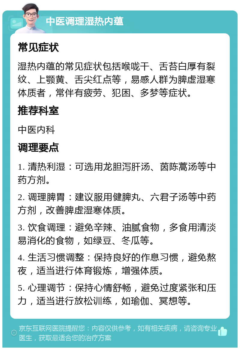 中医调理湿热内蕴 常见症状 湿热内蕴的常见症状包括喉咙干、舌苔白厚有裂纹、上颚黄、舌尖红点等，易感人群为脾虚湿寒体质者，常伴有疲劳、犯困、多梦等症状。 推荐科室 中医内科 调理要点 1. 清热利湿：可选用龙胆泻肝汤、茵陈蒿汤等中药方剂。 2. 调理脾胃：建议服用健脾丸、六君子汤等中药方剂，改善脾虚湿寒体质。 3. 饮食调理：避免辛辣、油腻食物，多食用清淡易消化的食物，如绿豆、冬瓜等。 4. 生活习惯调整：保持良好的作息习惯，避免熬夜，适当进行体育锻炼，增强体质。 5. 心理调节：保持心情舒畅，避免过度紧张和压力，适当进行放松训练，如瑜伽、冥想等。