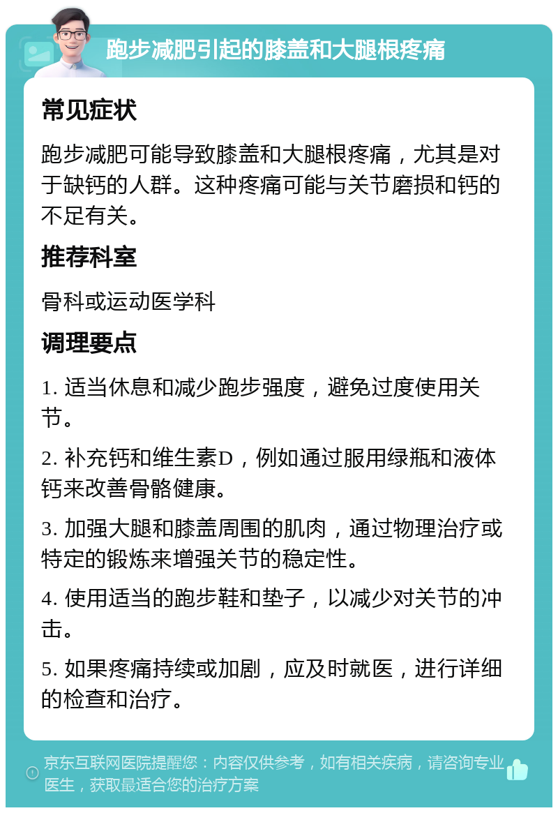 跑步减肥引起的膝盖和大腿根疼痛 常见症状 跑步减肥可能导致膝盖和大腿根疼痛，尤其是对于缺钙的人群。这种疼痛可能与关节磨损和钙的不足有关。 推荐科室 骨科或运动医学科 调理要点 1. 适当休息和减少跑步强度，避免过度使用关节。 2. 补充钙和维生素D，例如通过服用绿瓶和液体钙来改善骨骼健康。 3. 加强大腿和膝盖周围的肌肉，通过物理治疗或特定的锻炼来增强关节的稳定性。 4. 使用适当的跑步鞋和垫子，以减少对关节的冲击。 5. 如果疼痛持续或加剧，应及时就医，进行详细的检查和治疗。