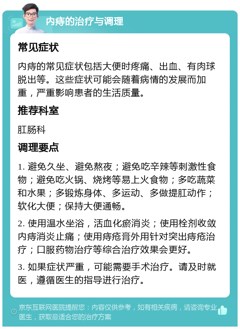 内痔的治疗与调理 常见症状 内痔的常见症状包括大便时疼痛、出血、有肉球脱出等。这些症状可能会随着病情的发展而加重，严重影响患者的生活质量。 推荐科室 肛肠科 调理要点 1. 避免久坐、避免熬夜；避免吃辛辣等刺激性食物；避免吃火锅、烧烤等易上火食物；多吃蔬菜和水果；多锻炼身体、多运动、多做提肛动作；软化大便；保持大便通畅。 2. 使用温水坐浴，活血化瘀消炎；使用栓剂收敛内痔消炎止痛；使用痔疮膏外用针对突出痔疮治疗；口服药物治疗等综合治疗效果会更好。 3. 如果症状严重，可能需要手术治疗。请及时就医，遵循医生的指导进行治疗。