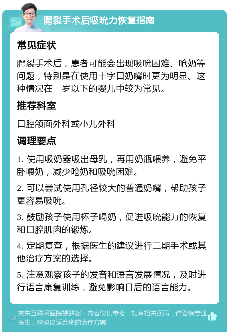 腭裂手术后吸吮力恢复指南 常见症状 腭裂手术后，患者可能会出现吸吮困难、呛奶等问题，特别是在使用十字口奶嘴时更为明显。这种情况在一岁以下的婴儿中较为常见。 推荐科室 口腔颌面外科或小儿外科 调理要点 1. 使用吸奶器吸出母乳，再用奶瓶喂养，避免平卧喂奶，减少呛奶和吸吮困难。 2. 可以尝试使用孔径较大的普通奶嘴，帮助孩子更容易吸吮。 3. 鼓励孩子使用杯子喝奶，促进吸吮能力的恢复和口腔肌肉的锻炼。 4. 定期复查，根据医生的建议进行二期手术或其他治疗方案的选择。 5. 注意观察孩子的发音和语言发展情况，及时进行语言康复训练，避免影响日后的语言能力。