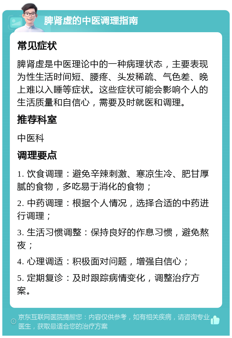 脾肾虚的中医调理指南 常见症状 脾肾虚是中医理论中的一种病理状态，主要表现为性生活时间短、腰疼、头发稀疏、气色差、晚上难以入睡等症状。这些症状可能会影响个人的生活质量和自信心，需要及时就医和调理。 推荐科室 中医科 调理要点 1. 饮食调理：避免辛辣刺激、寒凉生冷、肥甘厚腻的食物，多吃易于消化的食物； 2. 中药调理：根据个人情况，选择合适的中药进行调理； 3. 生活习惯调整：保持良好的作息习惯，避免熬夜； 4. 心理调适：积极面对问题，增强自信心； 5. 定期复诊：及时跟踪病情变化，调整治疗方案。