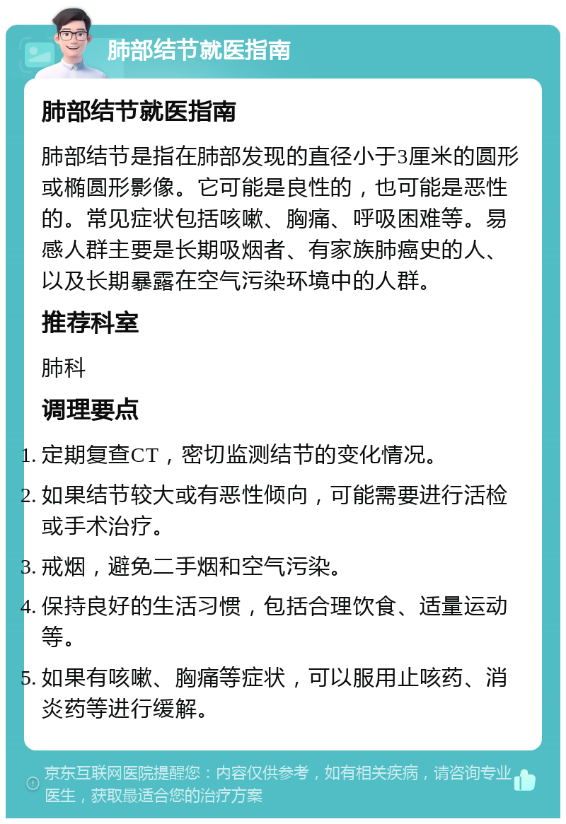 肺部结节就医指南 肺部结节就医指南 肺部结节是指在肺部发现的直径小于3厘米的圆形或椭圆形影像。它可能是良性的，也可能是恶性的。常见症状包括咳嗽、胸痛、呼吸困难等。易感人群主要是长期吸烟者、有家族肺癌史的人、以及长期暴露在空气污染环境中的人群。 推荐科室 肺科 调理要点 定期复查CT，密切监测结节的变化情况。 如果结节较大或有恶性倾向，可能需要进行活检或手术治疗。 戒烟，避免二手烟和空气污染。 保持良好的生活习惯，包括合理饮食、适量运动等。 如果有咳嗽、胸痛等症状，可以服用止咳药、消炎药等进行缓解。