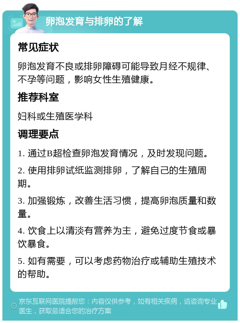 卵泡发育与排卵的了解 常见症状 卵泡发育不良或排卵障碍可能导致月经不规律、不孕等问题，影响女性生殖健康。 推荐科室 妇科或生殖医学科 调理要点 1. 通过B超检查卵泡发育情况，及时发现问题。 2. 使用排卵试纸监测排卵，了解自己的生殖周期。 3. 加强锻炼，改善生活习惯，提高卵泡质量和数量。 4. 饮食上以清淡有营养为主，避免过度节食或暴饮暴食。 5. 如有需要，可以考虑药物治疗或辅助生殖技术的帮助。