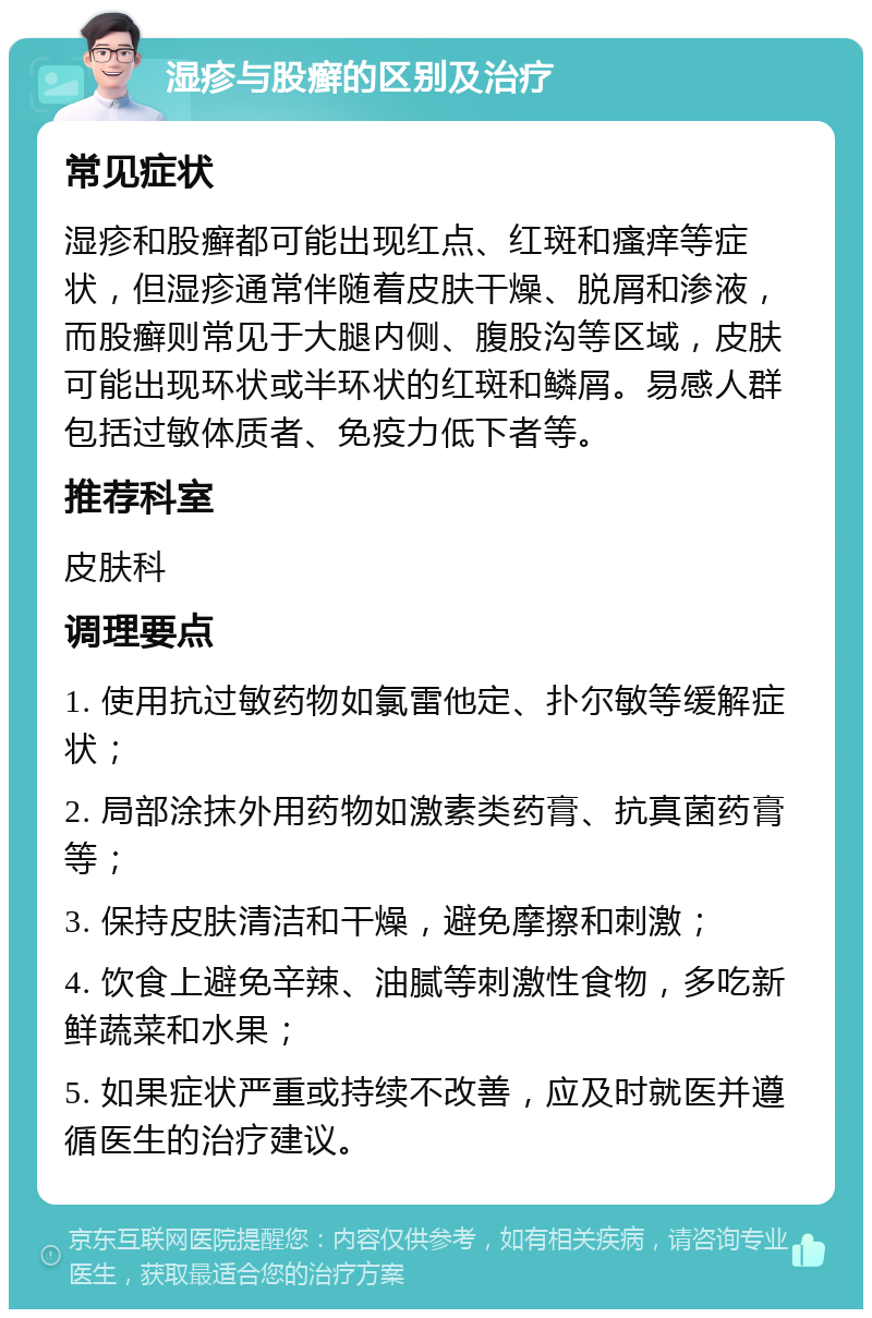 湿疹与股癣的区别及治疗 常见症状 湿疹和股癣都可能出现红点、红斑和瘙痒等症状，但湿疹通常伴随着皮肤干燥、脱屑和渗液，而股癣则常见于大腿内侧、腹股沟等区域，皮肤可能出现环状或半环状的红斑和鳞屑。易感人群包括过敏体质者、免疫力低下者等。 推荐科室 皮肤科 调理要点 1. 使用抗过敏药物如氯雷他定、扑尔敏等缓解症状； 2. 局部涂抹外用药物如激素类药膏、抗真菌药膏等； 3. 保持皮肤清洁和干燥，避免摩擦和刺激； 4. 饮食上避免辛辣、油腻等刺激性食物，多吃新鲜蔬菜和水果； 5. 如果症状严重或持续不改善，应及时就医并遵循医生的治疗建议。