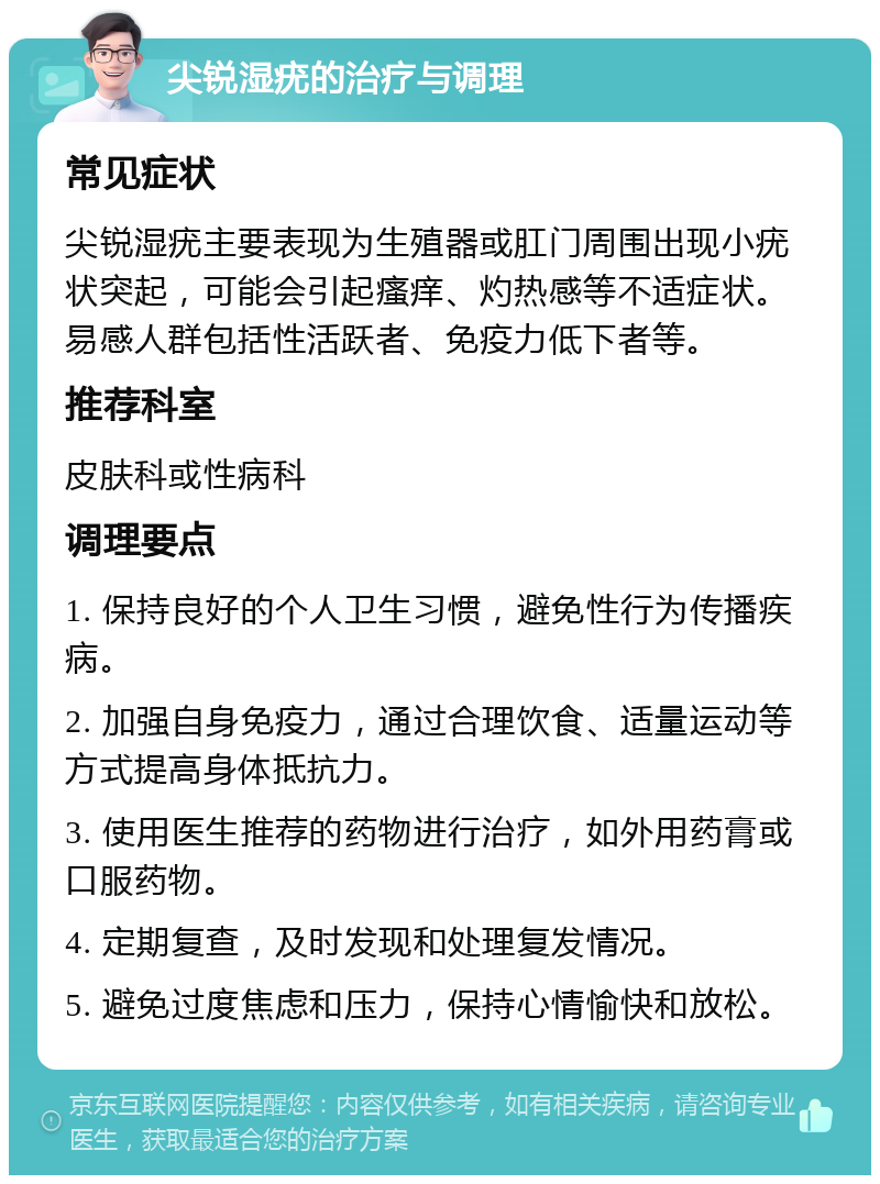 尖锐湿疣的治疗与调理 常见症状 尖锐湿疣主要表现为生殖器或肛门周围出现小疣状突起，可能会引起瘙痒、灼热感等不适症状。易感人群包括性活跃者、免疫力低下者等。 推荐科室 皮肤科或性病科 调理要点 1. 保持良好的个人卫生习惯，避免性行为传播疾病。 2. 加强自身免疫力，通过合理饮食、适量运动等方式提高身体抵抗力。 3. 使用医生推荐的药物进行治疗，如外用药膏或口服药物。 4. 定期复查，及时发现和处理复发情况。 5. 避免过度焦虑和压力，保持心情愉快和放松。