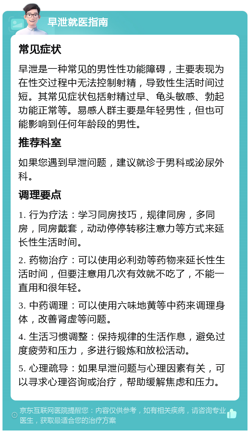 早泄就医指南 常见症状 早泄是一种常见的男性性功能障碍，主要表现为在性交过程中无法控制射精，导致性生活时间过短。其常见症状包括射精过早、龟头敏感、勃起功能正常等。易感人群主要是年轻男性，但也可能影响到任何年龄段的男性。 推荐科室 如果您遇到早泄问题，建议就诊于男科或泌尿外科。 调理要点 1. 行为疗法：学习同房技巧，规律同房，多同房，同房戴套，动动停停转移注意力等方式来延长性生活时间。 2. 药物治疗：可以使用必利劲等药物来延长性生活时间，但要注意用几次有效就不吃了，不能一直用和很年轻。 3. 中药调理：可以使用六味地黄等中药来调理身体，改善肾虚等问题。 4. 生活习惯调整：保持规律的生活作息，避免过度疲劳和压力，多进行锻炼和放松活动。 5. 心理疏导：如果早泄问题与心理因素有关，可以寻求心理咨询或治疗，帮助缓解焦虑和压力。