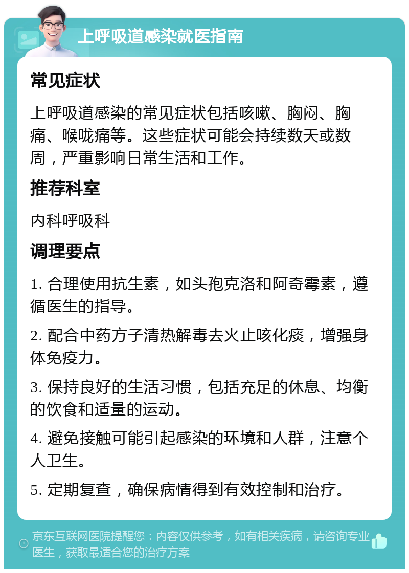 上呼吸道感染就医指南 常见症状 上呼吸道感染的常见症状包括咳嗽、胸闷、胸痛、喉咙痛等。这些症状可能会持续数天或数周，严重影响日常生活和工作。 推荐科室 内科呼吸科 调理要点 1. 合理使用抗生素，如头孢克洛和阿奇霉素，遵循医生的指导。 2. 配合中药方子清热解毒去火止咳化痰，增强身体免疫力。 3. 保持良好的生活习惯，包括充足的休息、均衡的饮食和适量的运动。 4. 避免接触可能引起感染的环境和人群，注意个人卫生。 5. 定期复查，确保病情得到有效控制和治疗。