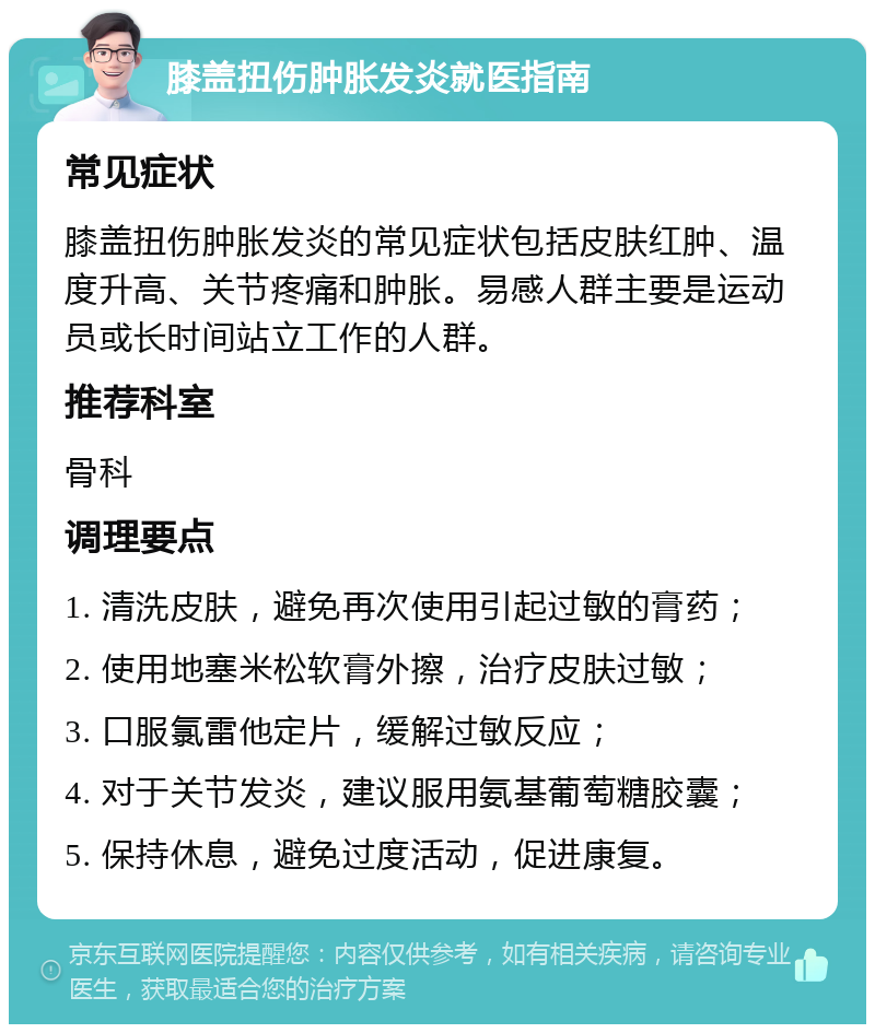 膝盖扭伤肿胀发炎就医指南 常见症状 膝盖扭伤肿胀发炎的常见症状包括皮肤红肿、温度升高、关节疼痛和肿胀。易感人群主要是运动员或长时间站立工作的人群。 推荐科室 骨科 调理要点 1. 清洗皮肤，避免再次使用引起过敏的膏药； 2. 使用地塞米松软膏外擦，治疗皮肤过敏； 3. 口服氯雷他定片，缓解过敏反应； 4. 对于关节发炎，建议服用氨基葡萄糖胶囊； 5. 保持休息，避免过度活动，促进康复。