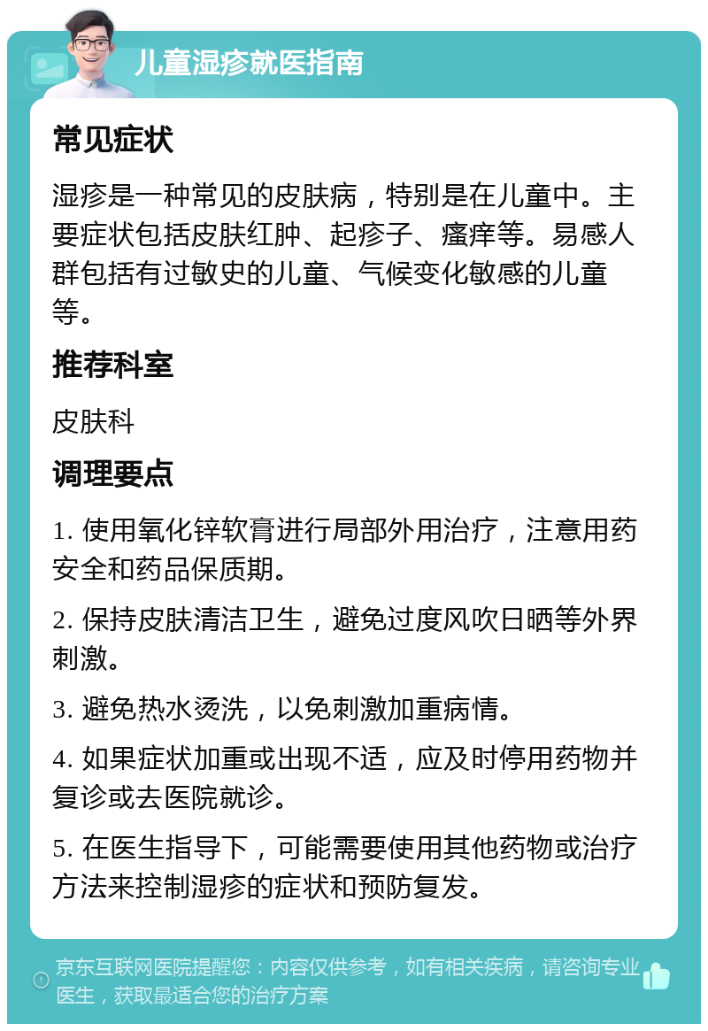 儿童湿疹就医指南 常见症状 湿疹是一种常见的皮肤病，特别是在儿童中。主要症状包括皮肤红肿、起疹子、瘙痒等。易感人群包括有过敏史的儿童、气候变化敏感的儿童等。 推荐科室 皮肤科 调理要点 1. 使用氧化锌软膏进行局部外用治疗，注意用药安全和药品保质期。 2. 保持皮肤清洁卫生，避免过度风吹日晒等外界刺激。 3. 避免热水烫洗，以免刺激加重病情。 4. 如果症状加重或出现不适，应及时停用药物并复诊或去医院就诊。 5. 在医生指导下，可能需要使用其他药物或治疗方法来控制湿疹的症状和预防复发。