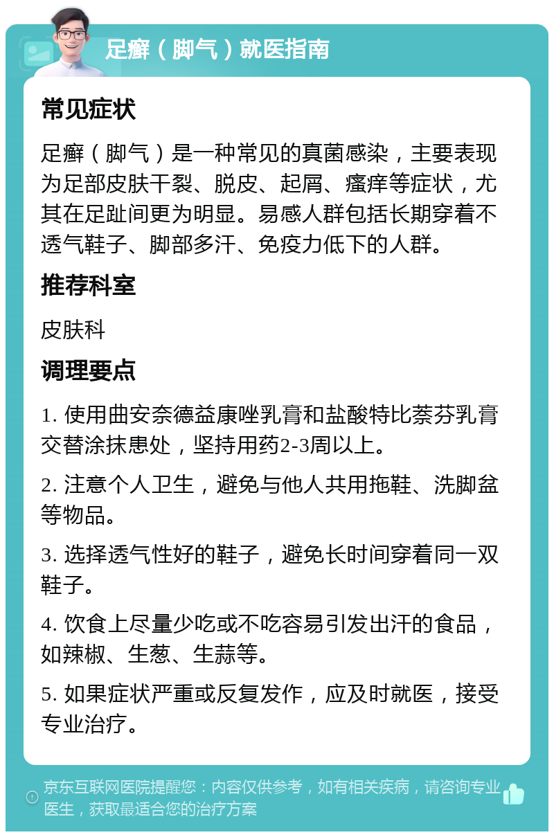 足癣（脚气）就医指南 常见症状 足癣（脚气）是一种常见的真菌感染，主要表现为足部皮肤干裂、脱皮、起屑、瘙痒等症状，尤其在足趾间更为明显。易感人群包括长期穿着不透气鞋子、脚部多汗、免疫力低下的人群。 推荐科室 皮肤科 调理要点 1. 使用曲安奈德益康唑乳膏和盐酸特比萘芬乳膏交替涂抹患处，坚持用药2-3周以上。 2. 注意个人卫生，避免与他人共用拖鞋、洗脚盆等物品。 3. 选择透气性好的鞋子，避免长时间穿着同一双鞋子。 4. 饮食上尽量少吃或不吃容易引发出汗的食品，如辣椒、生葱、生蒜等。 5. 如果症状严重或反复发作，应及时就医，接受专业治疗。