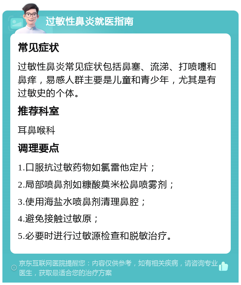 过敏性鼻炎就医指南 常见症状 过敏性鼻炎常见症状包括鼻塞、流涕、打喷嚏和鼻痒，易感人群主要是儿童和青少年，尤其是有过敏史的个体。 推荐科室 耳鼻喉科 调理要点 1.口服抗过敏药物如氯雷他定片； 2.局部喷鼻剂如糠酸莫米松鼻喷雾剂； 3.使用海盐水喷鼻剂清理鼻腔； 4.避免接触过敏原； 5.必要时进行过敏源检查和脱敏治疗。