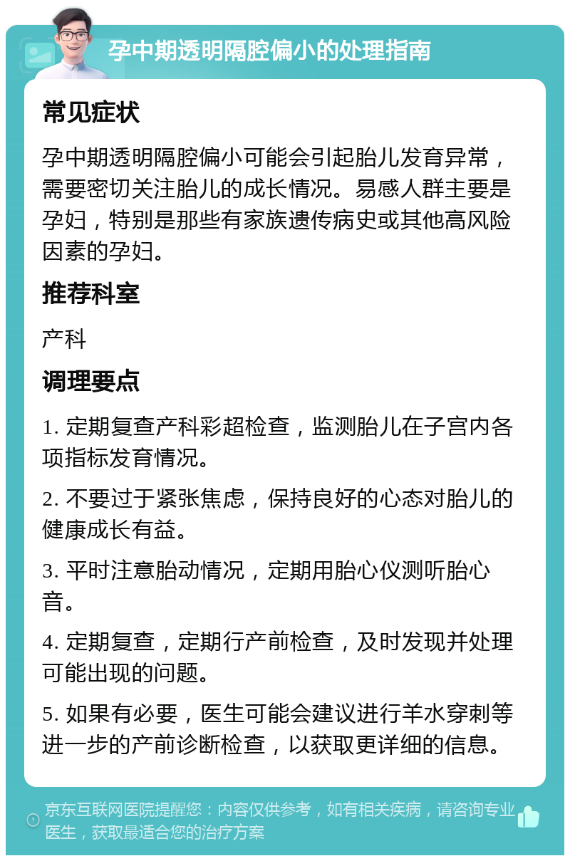 孕中期透明隔腔偏小的处理指南 常见症状 孕中期透明隔腔偏小可能会引起胎儿发育异常，需要密切关注胎儿的成长情况。易感人群主要是孕妇，特别是那些有家族遗传病史或其他高风险因素的孕妇。 推荐科室 产科 调理要点 1. 定期复查产科彩超检查，监测胎儿在子宫内各项指标发育情况。 2. 不要过于紧张焦虑，保持良好的心态对胎儿的健康成长有益。 3. 平时注意胎动情况，定期用胎心仪测听胎心音。 4. 定期复查，定期行产前检查，及时发现并处理可能出现的问题。 5. 如果有必要，医生可能会建议进行羊水穿刺等进一步的产前诊断检查，以获取更详细的信息。