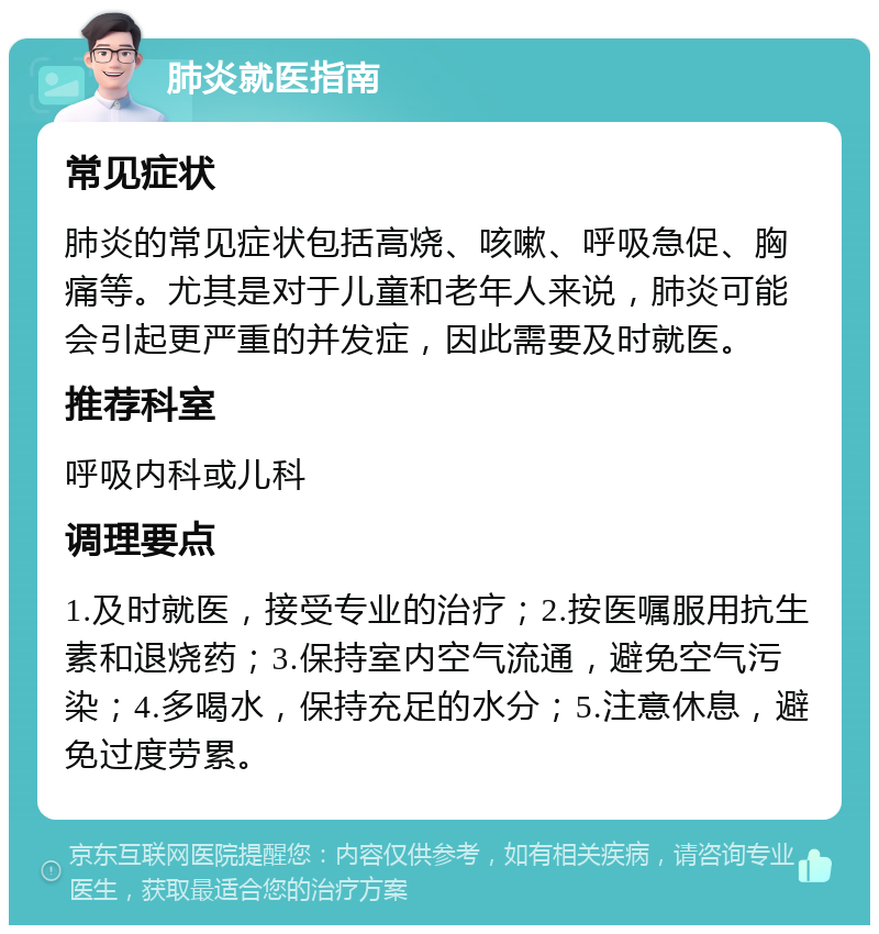 肺炎就医指南 常见症状 肺炎的常见症状包括高烧、咳嗽、呼吸急促、胸痛等。尤其是对于儿童和老年人来说，肺炎可能会引起更严重的并发症，因此需要及时就医。 推荐科室 呼吸内科或儿科 调理要点 1.及时就医，接受专业的治疗；2.按医嘱服用抗生素和退烧药；3.保持室内空气流通，避免空气污染；4.多喝水，保持充足的水分；5.注意休息，避免过度劳累。