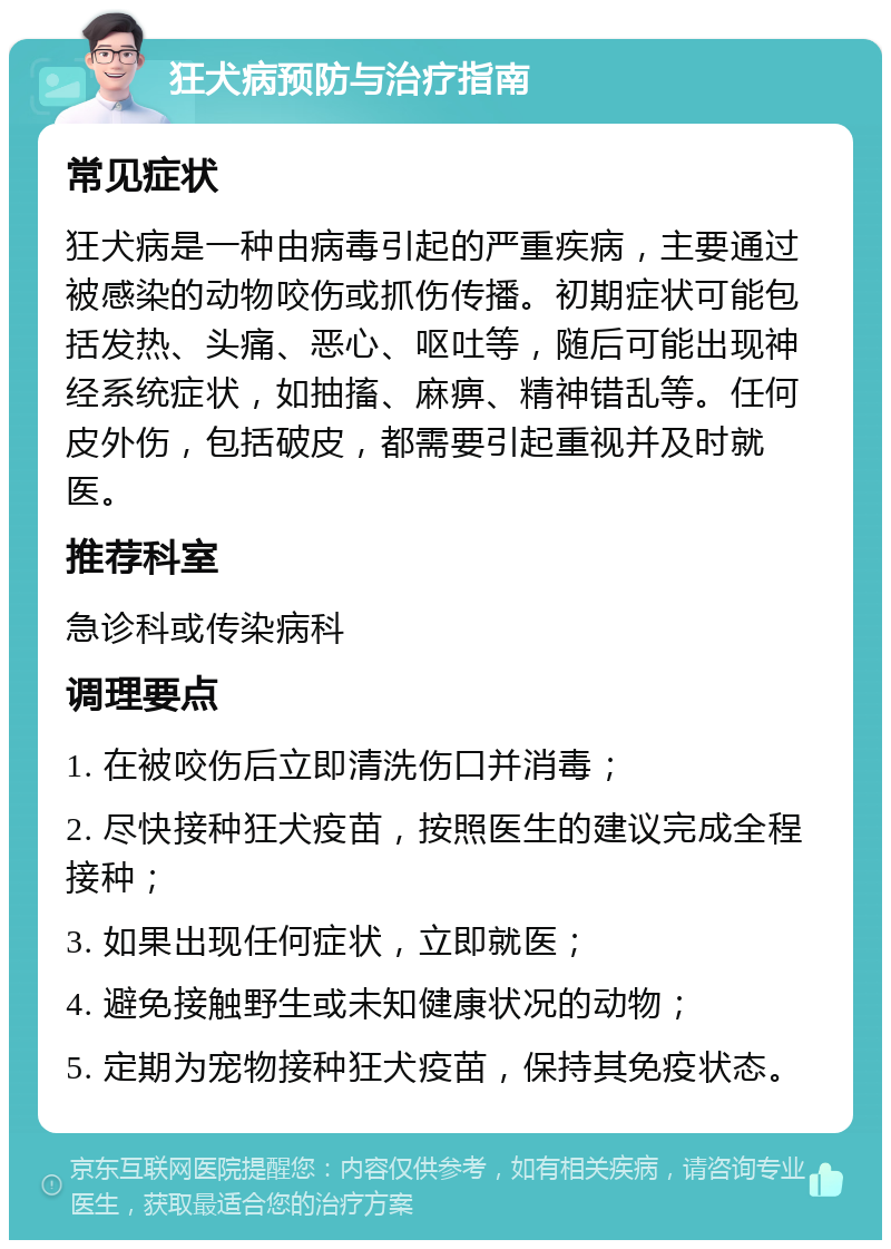 狂犬病预防与治疗指南 常见症状 狂犬病是一种由病毒引起的严重疾病，主要通过被感染的动物咬伤或抓伤传播。初期症状可能包括发热、头痛、恶心、呕吐等，随后可能出现神经系统症状，如抽搐、麻痹、精神错乱等。任何皮外伤，包括破皮，都需要引起重视并及时就医。 推荐科室 急诊科或传染病科 调理要点 1. 在被咬伤后立即清洗伤口并消毒； 2. 尽快接种狂犬疫苗，按照医生的建议完成全程接种； 3. 如果出现任何症状，立即就医； 4. 避免接触野生或未知健康状况的动物； 5. 定期为宠物接种狂犬疫苗，保持其免疫状态。