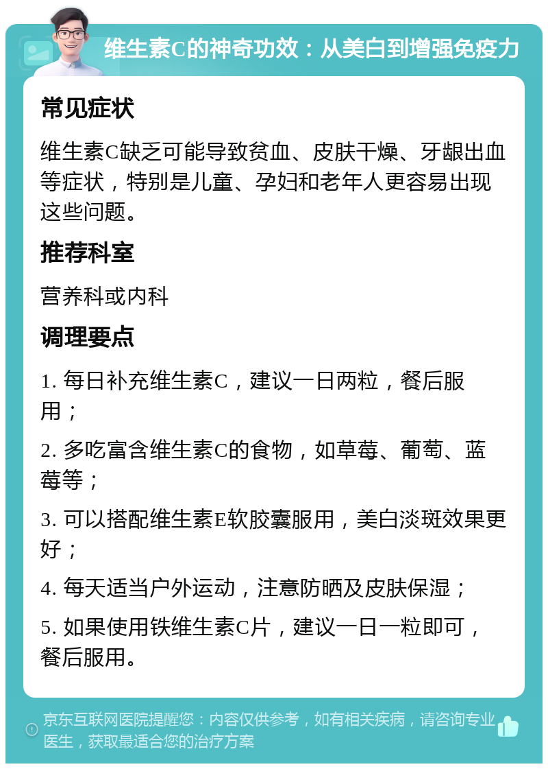 维生素C的神奇功效：从美白到增强免疫力 常见症状 维生素C缺乏可能导致贫血、皮肤干燥、牙龈出血等症状，特别是儿童、孕妇和老年人更容易出现这些问题。 推荐科室 营养科或内科 调理要点 1. 每日补充维生素C，建议一日两粒，餐后服用； 2. 多吃富含维生素C的食物，如草莓、葡萄、蓝莓等； 3. 可以搭配维生素E软胶囊服用，美白淡斑效果更好； 4. 每天适当户外运动，注意防晒及皮肤保湿； 5. 如果使用铁维生素C片，建议一日一粒即可，餐后服用。