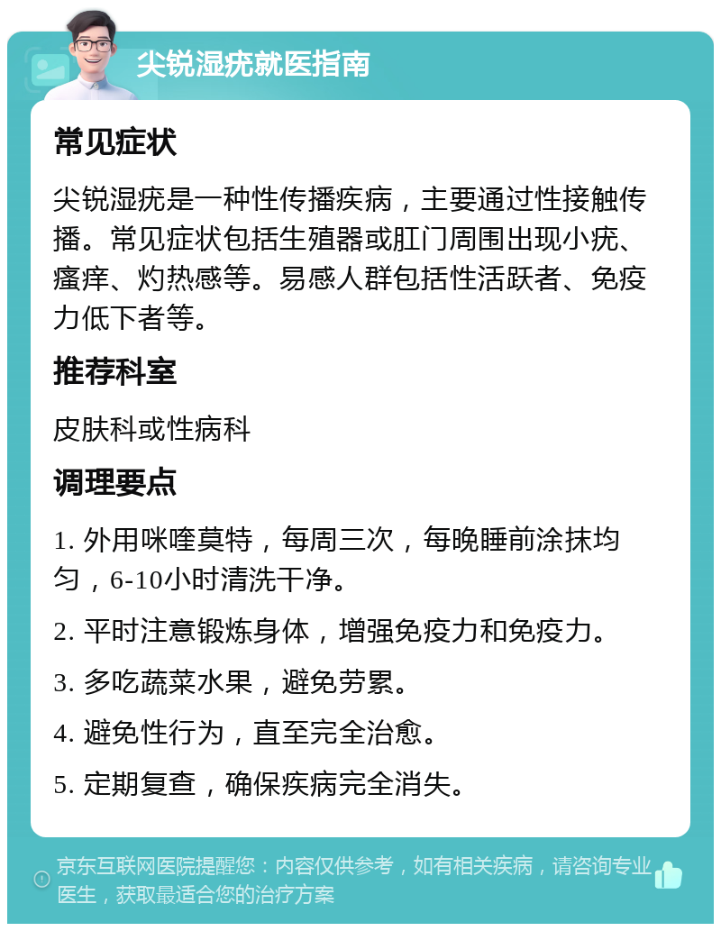 尖锐湿疣就医指南 常见症状 尖锐湿疣是一种性传播疾病，主要通过性接触传播。常见症状包括生殖器或肛门周围出现小疣、瘙痒、灼热感等。易感人群包括性活跃者、免疫力低下者等。 推荐科室 皮肤科或性病科 调理要点 1. 外用咪喹莫特，每周三次，每晚睡前涂抹均匀，6-10小时清洗干净。 2. 平时注意锻炼身体，增强免疫力和免疫力。 3. 多吃蔬菜水果，避免劳累。 4. 避免性行为，直至完全治愈。 5. 定期复查，确保疾病完全消失。