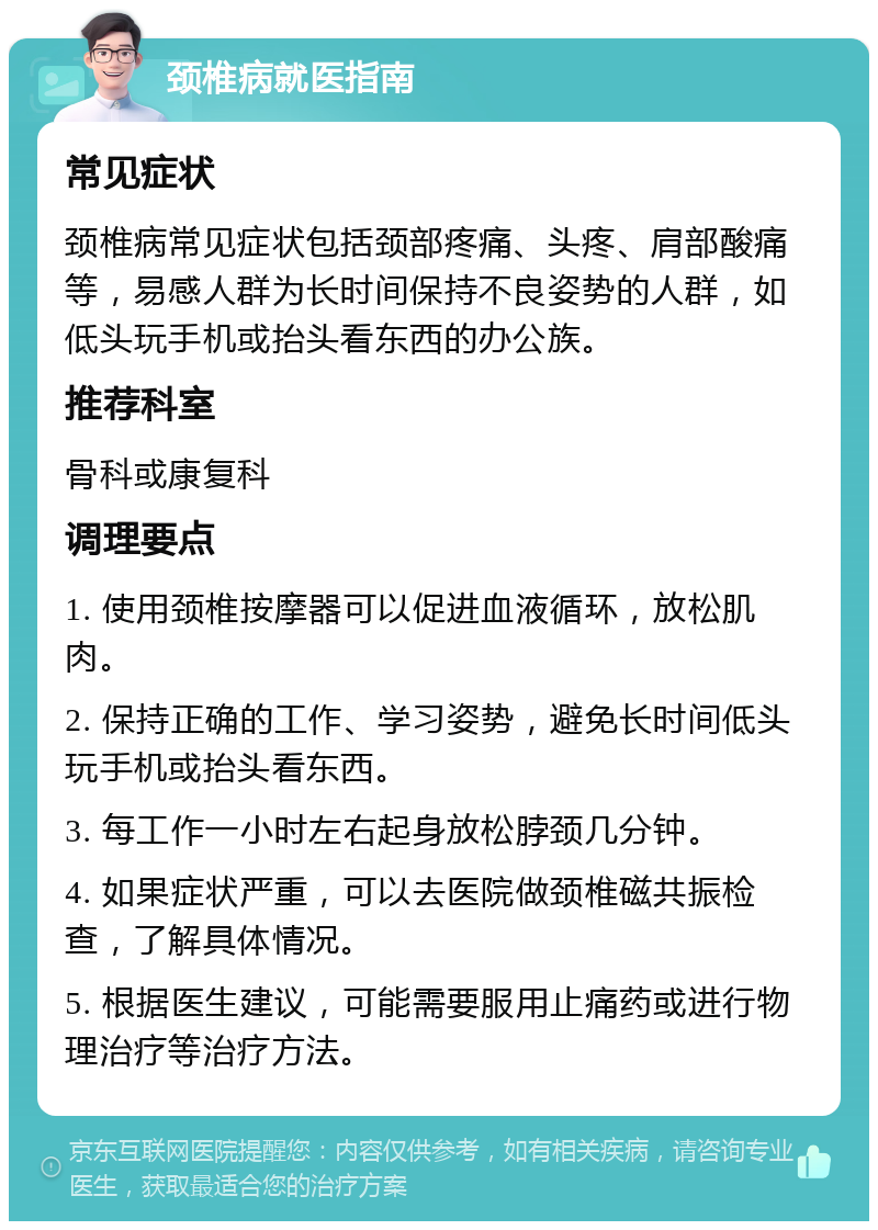 颈椎病就医指南 常见症状 颈椎病常见症状包括颈部疼痛、头疼、肩部酸痛等，易感人群为长时间保持不良姿势的人群，如低头玩手机或抬头看东西的办公族。 推荐科室 骨科或康复科 调理要点 1. 使用颈椎按摩器可以促进血液循环，放松肌肉。 2. 保持正确的工作、学习姿势，避免长时间低头玩手机或抬头看东西。 3. 每工作一小时左右起身放松脖颈几分钟。 4. 如果症状严重，可以去医院做颈椎磁共振检查，了解具体情况。 5. 根据医生建议，可能需要服用止痛药或进行物理治疗等治疗方法。