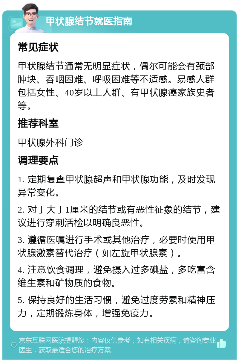 甲状腺结节就医指南 常见症状 甲状腺结节通常无明显症状，偶尔可能会有颈部肿块、吞咽困难、呼吸困难等不适感。易感人群包括女性、40岁以上人群、有甲状腺癌家族史者等。 推荐科室 甲状腺外科门诊 调理要点 1. 定期复查甲状腺超声和甲状腺功能，及时发现异常变化。 2. 对于大于1厘米的结节或有恶性征象的结节，建议进行穿刺活检以明确良恶性。 3. 遵循医嘱进行手术或其他治疗，必要时使用甲状腺激素替代治疗（如左旋甲状腺素）。 4. 注意饮食调理，避免摄入过多碘盐，多吃富含维生素和矿物质的食物。 5. 保持良好的生活习惯，避免过度劳累和精神压力，定期锻炼身体，增强免疫力。