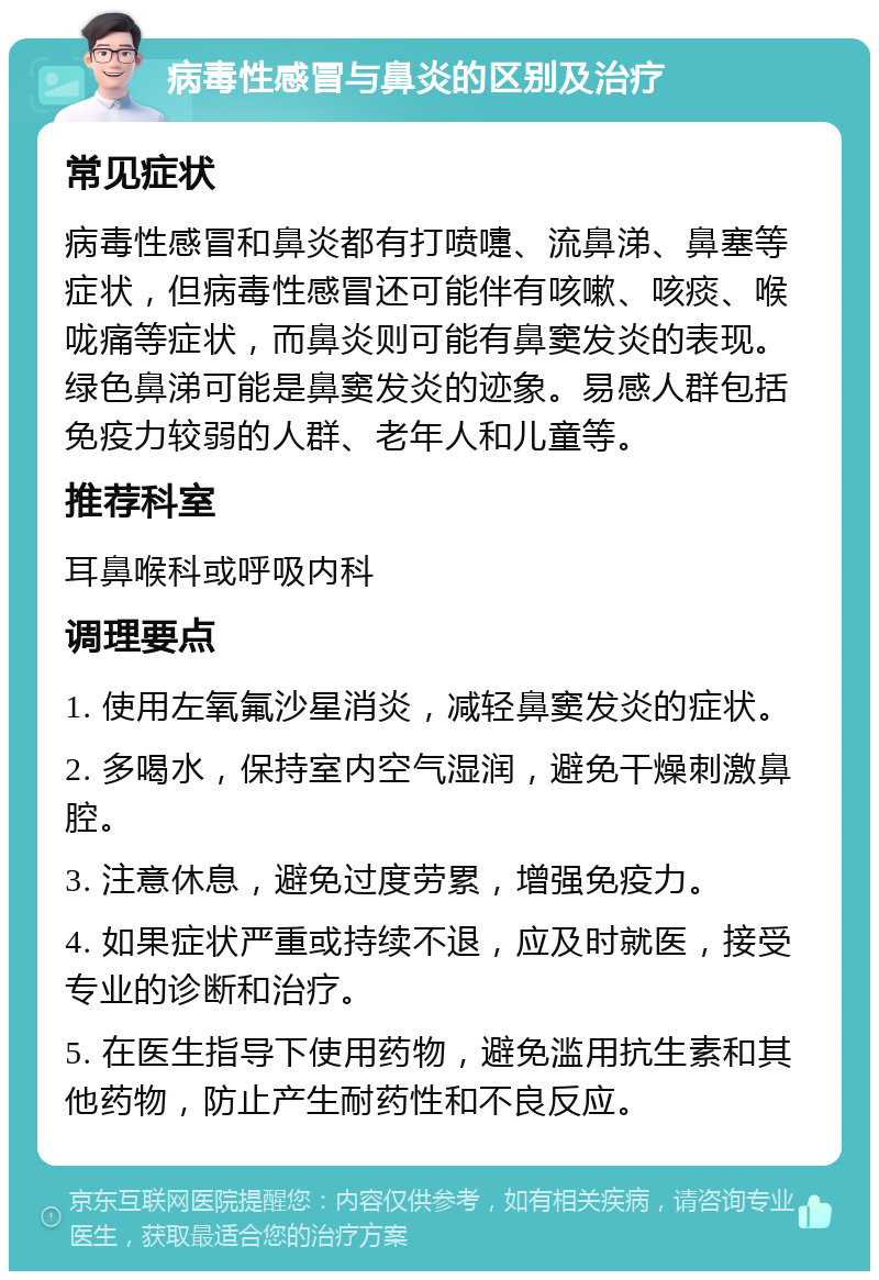 病毒性感冒与鼻炎的区别及治疗 常见症状 病毒性感冒和鼻炎都有打喷嚏、流鼻涕、鼻塞等症状，但病毒性感冒还可能伴有咳嗽、咳痰、喉咙痛等症状，而鼻炎则可能有鼻窦发炎的表现。绿色鼻涕可能是鼻窦发炎的迹象。易感人群包括免疫力较弱的人群、老年人和儿童等。 推荐科室 耳鼻喉科或呼吸内科 调理要点 1. 使用左氧氟沙星消炎，减轻鼻窦发炎的症状。 2. 多喝水，保持室内空气湿润，避免干燥刺激鼻腔。 3. 注意休息，避免过度劳累，增强免疫力。 4. 如果症状严重或持续不退，应及时就医，接受专业的诊断和治疗。 5. 在医生指导下使用药物，避免滥用抗生素和其他药物，防止产生耐药性和不良反应。