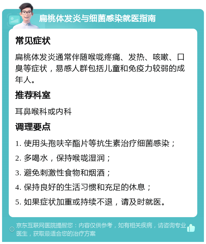 扁桃体发炎与细菌感染就医指南 常见症状 扁桃体发炎通常伴随喉咙疼痛、发热、咳嗽、口臭等症状，易感人群包括儿童和免疫力较弱的成年人。 推荐科室 耳鼻喉科或内科 调理要点 1. 使用头孢呋辛酯片等抗生素治疗细菌感染； 2. 多喝水，保持喉咙湿润； 3. 避免刺激性食物和烟酒； 4. 保持良好的生活习惯和充足的休息； 5. 如果症状加重或持续不退，请及时就医。