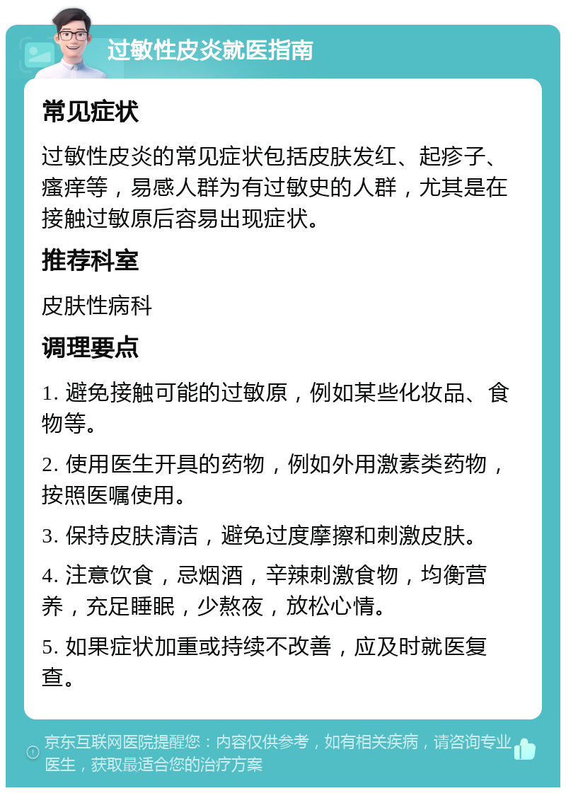 过敏性皮炎就医指南 常见症状 过敏性皮炎的常见症状包括皮肤发红、起疹子、瘙痒等，易感人群为有过敏史的人群，尤其是在接触过敏原后容易出现症状。 推荐科室 皮肤性病科 调理要点 1. 避免接触可能的过敏原，例如某些化妆品、食物等。 2. 使用医生开具的药物，例如外用激素类药物，按照医嘱使用。 3. 保持皮肤清洁，避免过度摩擦和刺激皮肤。 4. 注意饮食，忌烟酒，辛辣刺激食物，均衡营养，充足睡眠，少熬夜，放松心情。 5. 如果症状加重或持续不改善，应及时就医复查。