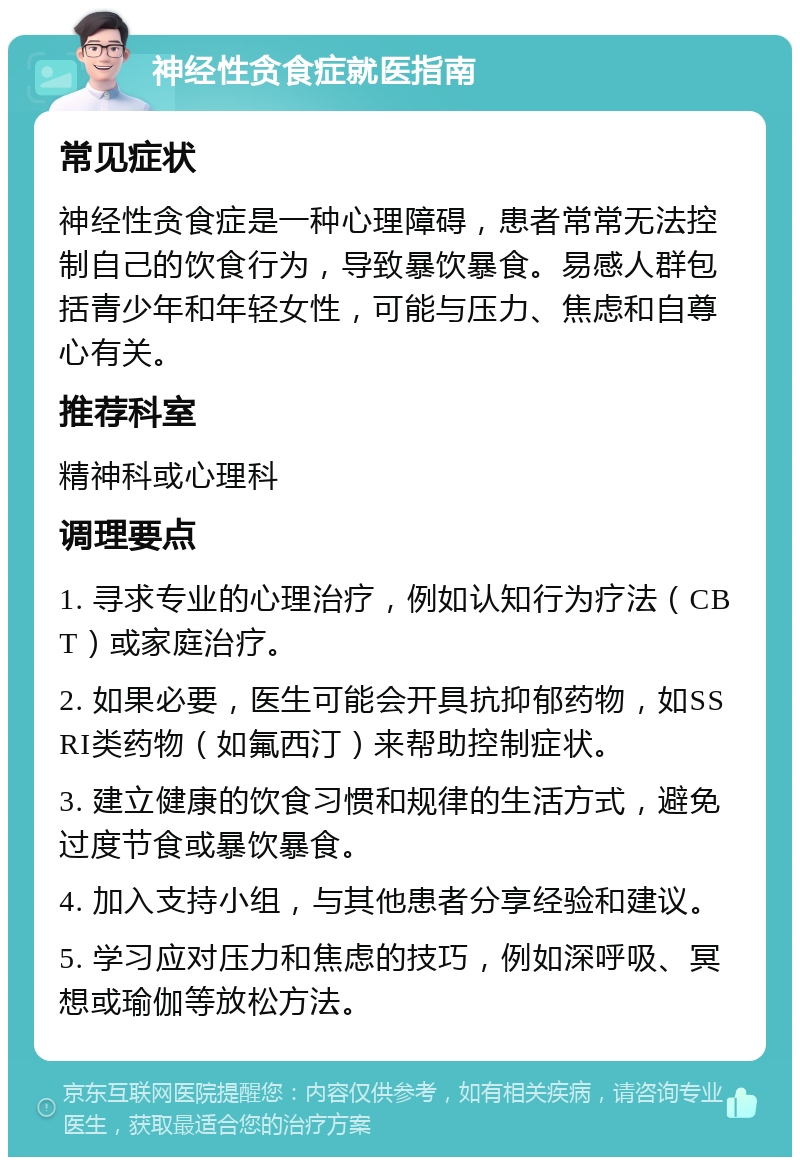 神经性贪食症就医指南 常见症状 神经性贪食症是一种心理障碍，患者常常无法控制自己的饮食行为，导致暴饮暴食。易感人群包括青少年和年轻女性，可能与压力、焦虑和自尊心有关。 推荐科室 精神科或心理科 调理要点 1. 寻求专业的心理治疗，例如认知行为疗法（CBT）或家庭治疗。 2. 如果必要，医生可能会开具抗抑郁药物，如SSRI类药物（如氟西汀）来帮助控制症状。 3. 建立健康的饮食习惯和规律的生活方式，避免过度节食或暴饮暴食。 4. 加入支持小组，与其他患者分享经验和建议。 5. 学习应对压力和焦虑的技巧，例如深呼吸、冥想或瑜伽等放松方法。