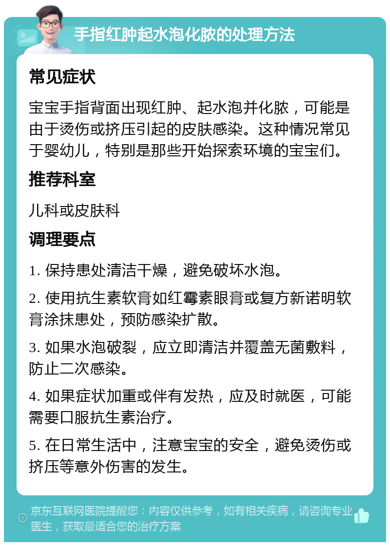 手指红肿起水泡化脓的处理方法 常见症状 宝宝手指背面出现红肿、起水泡并化脓，可能是由于烫伤或挤压引起的皮肤感染。这种情况常见于婴幼儿，特别是那些开始探索环境的宝宝们。 推荐科室 儿科或皮肤科 调理要点 1. 保持患处清洁干燥，避免破坏水泡。 2. 使用抗生素软膏如红霉素眼膏或复方新诺明软膏涂抹患处，预防感染扩散。 3. 如果水泡破裂，应立即清洁并覆盖无菌敷料，防止二次感染。 4. 如果症状加重或伴有发热，应及时就医，可能需要口服抗生素治疗。 5. 在日常生活中，注意宝宝的安全，避免烫伤或挤压等意外伤害的发生。