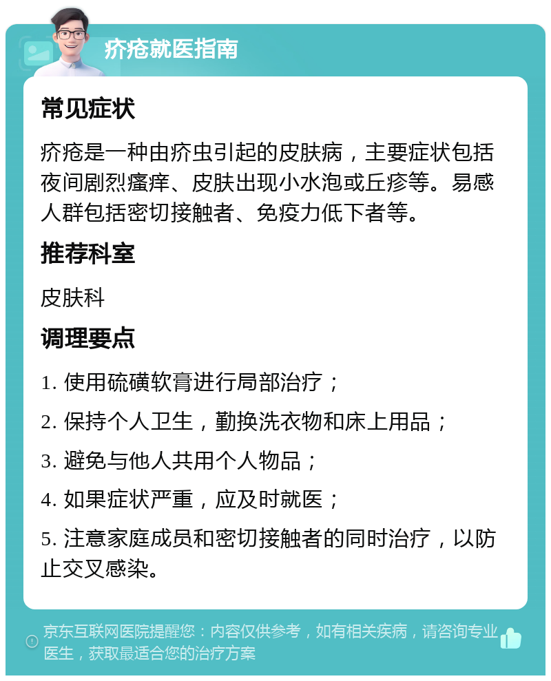 疥疮就医指南 常见症状 疥疮是一种由疥虫引起的皮肤病，主要症状包括夜间剧烈瘙痒、皮肤出现小水泡或丘疹等。易感人群包括密切接触者、免疫力低下者等。 推荐科室 皮肤科 调理要点 1. 使用硫磺软膏进行局部治疗； 2. 保持个人卫生，勤换洗衣物和床上用品； 3. 避免与他人共用个人物品； 4. 如果症状严重，应及时就医； 5. 注意家庭成员和密切接触者的同时治疗，以防止交叉感染。