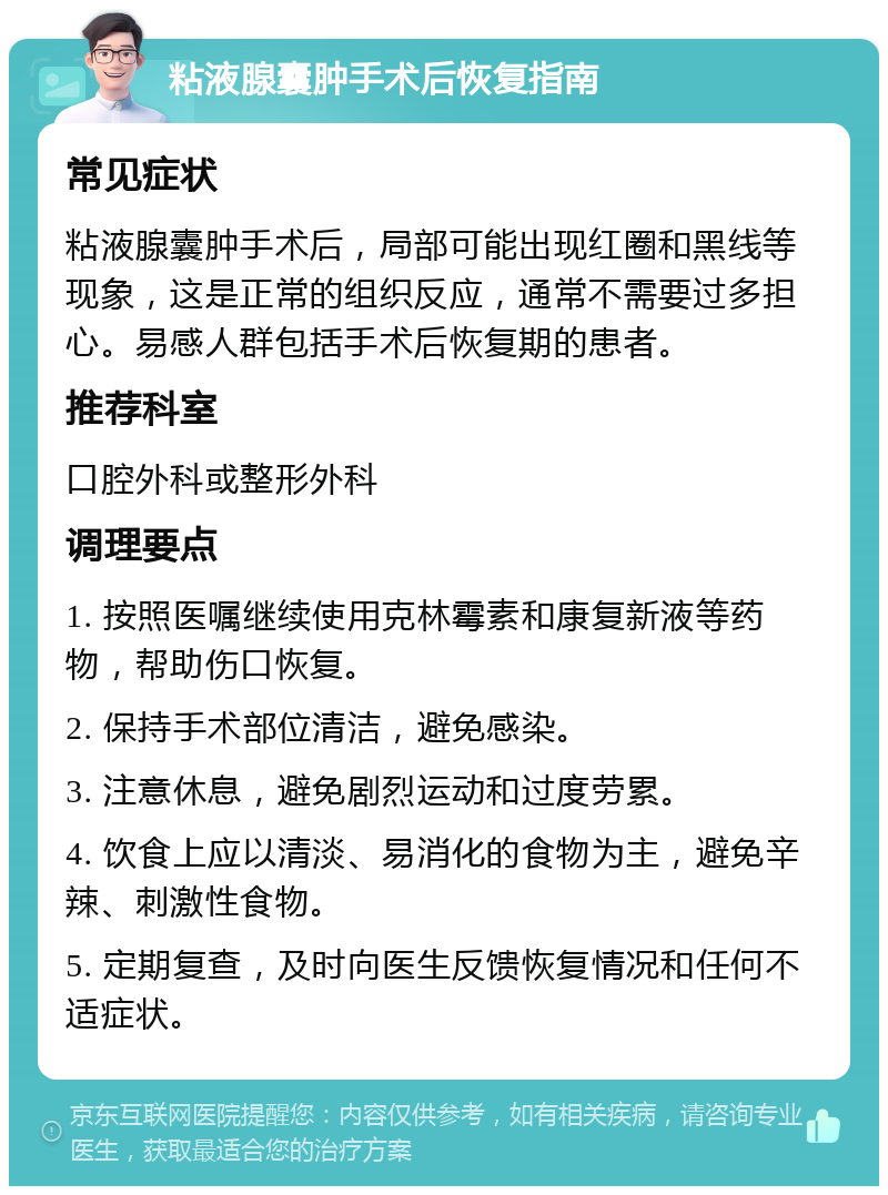 粘液腺囊肿手术后恢复指南 常见症状 粘液腺囊肿手术后，局部可能出现红圈和黑线等现象，这是正常的组织反应，通常不需要过多担心。易感人群包括手术后恢复期的患者。 推荐科室 口腔外科或整形外科 调理要点 1. 按照医嘱继续使用克林霉素和康复新液等药物，帮助伤口恢复。 2. 保持手术部位清洁，避免感染。 3. 注意休息，避免剧烈运动和过度劳累。 4. 饮食上应以清淡、易消化的食物为主，避免辛辣、刺激性食物。 5. 定期复查，及时向医生反馈恢复情况和任何不适症状。