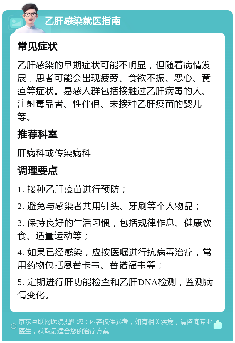 乙肝感染就医指南 常见症状 乙肝感染的早期症状可能不明显，但随着病情发展，患者可能会出现疲劳、食欲不振、恶心、黄疸等症状。易感人群包括接触过乙肝病毒的人、注射毒品者、性伴侣、未接种乙肝疫苗的婴儿等。 推荐科室 肝病科或传染病科 调理要点 1. 接种乙肝疫苗进行预防； 2. 避免与感染者共用针头、牙刷等个人物品； 3. 保持良好的生活习惯，包括规律作息、健康饮食、适量运动等； 4. 如果已经感染，应按医嘱进行抗病毒治疗，常用药物包括恩替卡韦、替诺福韦等； 5. 定期进行肝功能检查和乙肝DNA检测，监测病情变化。