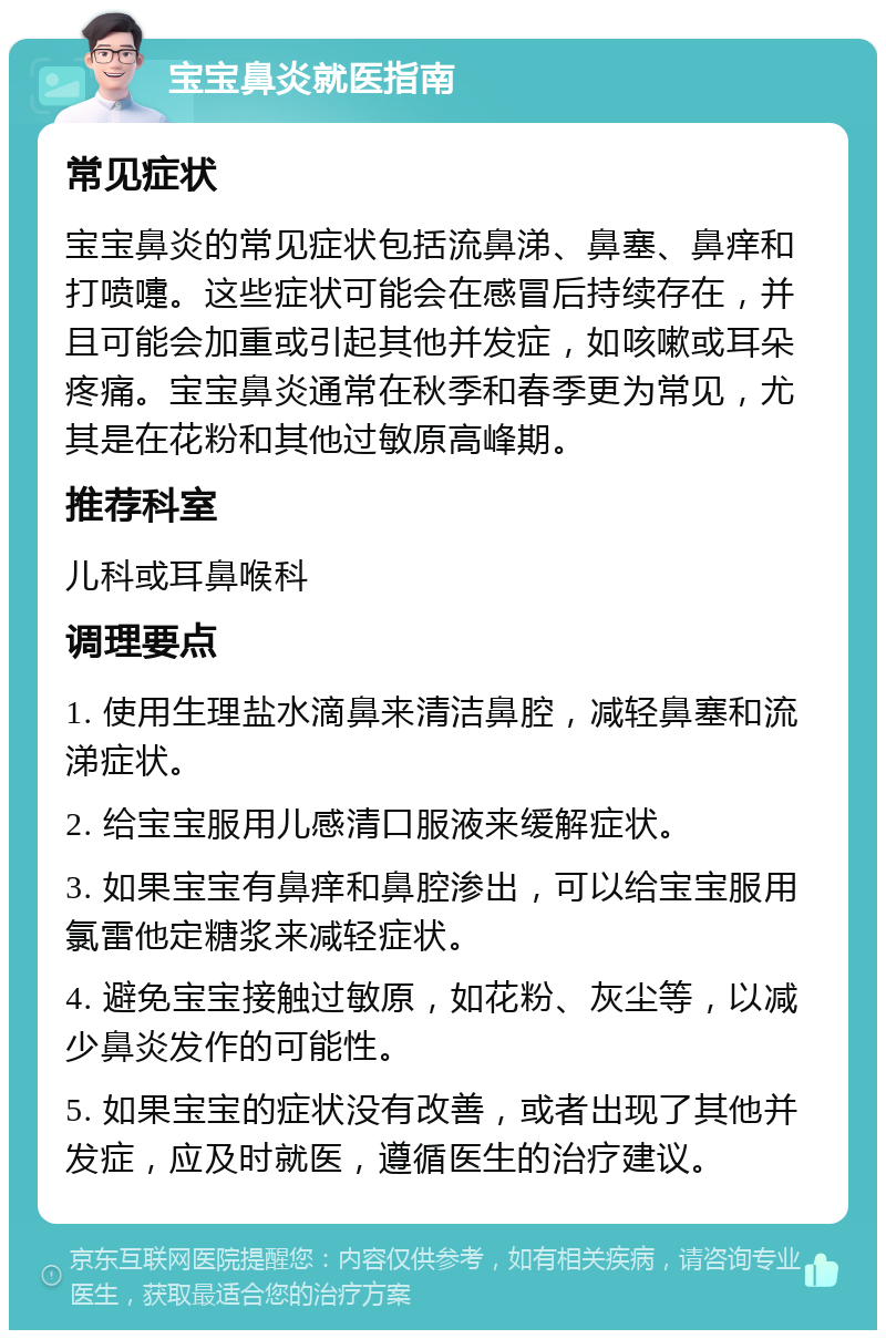 宝宝鼻炎就医指南 常见症状 宝宝鼻炎的常见症状包括流鼻涕、鼻塞、鼻痒和打喷嚏。这些症状可能会在感冒后持续存在，并且可能会加重或引起其他并发症，如咳嗽或耳朵疼痛。宝宝鼻炎通常在秋季和春季更为常见，尤其是在花粉和其他过敏原高峰期。 推荐科室 儿科或耳鼻喉科 调理要点 1. 使用生理盐水滴鼻来清洁鼻腔，减轻鼻塞和流涕症状。 2. 给宝宝服用儿感清口服液来缓解症状。 3. 如果宝宝有鼻痒和鼻腔渗出，可以给宝宝服用氯雷他定糖浆来减轻症状。 4. 避免宝宝接触过敏原，如花粉、灰尘等，以减少鼻炎发作的可能性。 5. 如果宝宝的症状没有改善，或者出现了其他并发症，应及时就医，遵循医生的治疗建议。