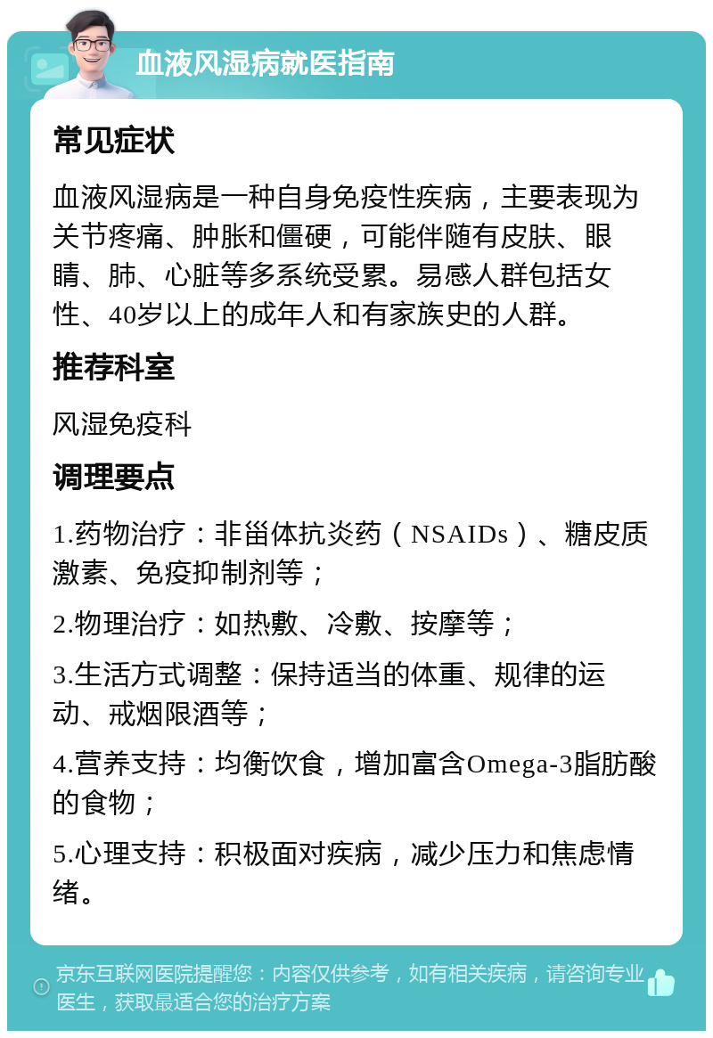 血液风湿病就医指南 常见症状 血液风湿病是一种自身免疫性疾病，主要表现为关节疼痛、肿胀和僵硬，可能伴随有皮肤、眼睛、肺、心脏等多系统受累。易感人群包括女性、40岁以上的成年人和有家族史的人群。 推荐科室 风湿免疫科 调理要点 1.药物治疗：非甾体抗炎药（NSAIDs）、糖皮质激素、免疫抑制剂等； 2.物理治疗：如热敷、冷敷、按摩等； 3.生活方式调整：保持适当的体重、规律的运动、戒烟限酒等； 4.营养支持：均衡饮食，增加富含Omega-3脂肪酸的食物； 5.心理支持：积极面对疾病，减少压力和焦虑情绪。