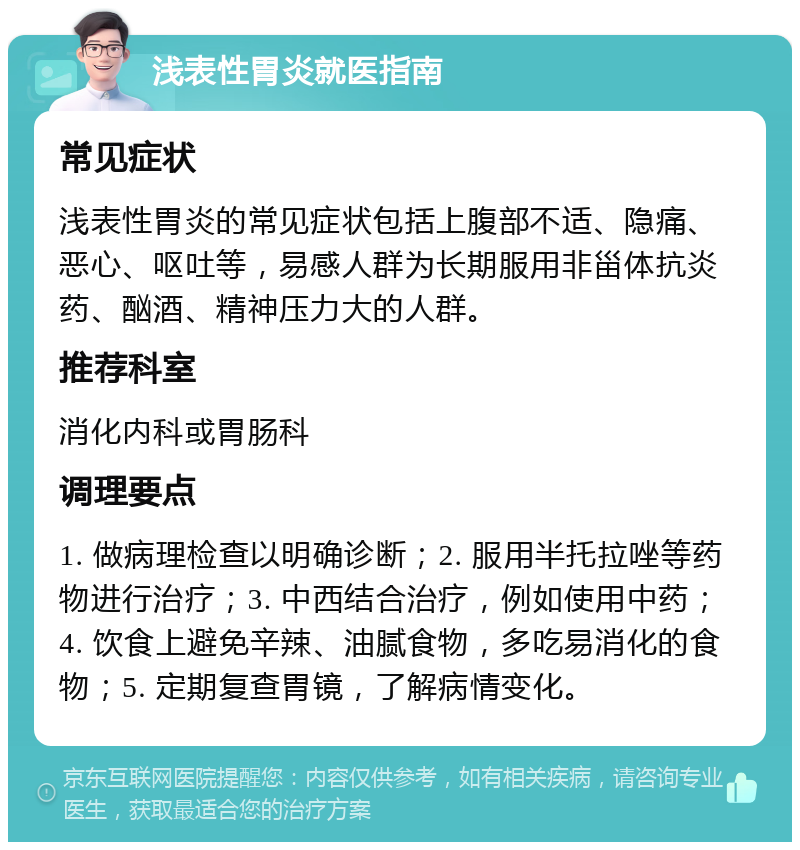 浅表性胃炎就医指南 常见症状 浅表性胃炎的常见症状包括上腹部不适、隐痛、恶心、呕吐等，易感人群为长期服用非甾体抗炎药、酗酒、精神压力大的人群。 推荐科室 消化内科或胃肠科 调理要点 1. 做病理检查以明确诊断；2. 服用半托拉唑等药物进行治疗；3. 中西结合治疗，例如使用中药；4. 饮食上避免辛辣、油腻食物，多吃易消化的食物；5. 定期复查胃镜，了解病情变化。