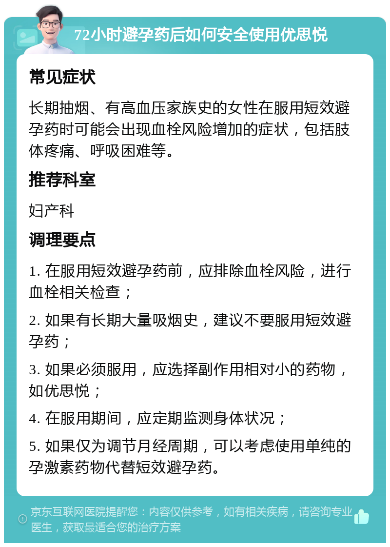 72小时避孕药后如何安全使用优思悦 常见症状 长期抽烟、有高血压家族史的女性在服用短效避孕药时可能会出现血栓风险增加的症状，包括肢体疼痛、呼吸困难等。 推荐科室 妇产科 调理要点 1. 在服用短效避孕药前，应排除血栓风险，进行血栓相关检查； 2. 如果有长期大量吸烟史，建议不要服用短效避孕药； 3. 如果必须服用，应选择副作用相对小的药物，如优思悦； 4. 在服用期间，应定期监测身体状况； 5. 如果仅为调节月经周期，可以考虑使用单纯的孕激素药物代替短效避孕药。