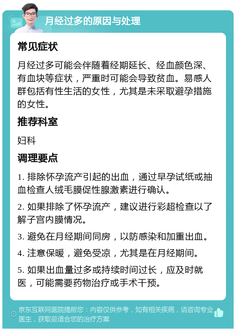 月经过多的原因与处理 常见症状 月经过多可能会伴随着经期延长、经血颜色深、有血块等症状，严重时可能会导致贫血。易感人群包括有性生活的女性，尤其是未采取避孕措施的女性。 推荐科室 妇科 调理要点 1. 排除怀孕流产引起的出血，通过早孕试纸或抽血检查人绒毛膜促性腺激素进行确认。 2. 如果排除了怀孕流产，建议进行彩超检查以了解子宫内膜情况。 3. 避免在月经期间同房，以防感染和加重出血。 4. 注意保暖，避免受凉，尤其是在月经期间。 5. 如果出血量过多或持续时间过长，应及时就医，可能需要药物治疗或手术干预。