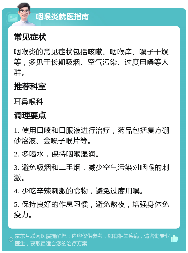 咽喉炎就医指南 常见症状 咽喉炎的常见症状包括咳嗽、咽喉痒、嗓子干燥等，多见于长期吸烟、空气污染、过度用嗓等人群。 推荐科室 耳鼻喉科 调理要点 1. 使用口喷和口服液进行治疗，药品包括复方硼砂溶液、金嗓子喉片等。 2. 多喝水，保持咽喉湿润。 3. 避免吸烟和二手烟，减少空气污染对咽喉的刺激。 4. 少吃辛辣刺激的食物，避免过度用嗓。 5. 保持良好的作息习惯，避免熬夜，增强身体免疫力。