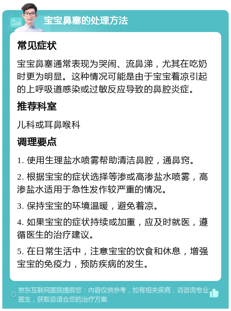 宝宝鼻塞的处理方法 常见症状 宝宝鼻塞通常表现为哭闹、流鼻涕，尤其在吃奶时更为明显。这种情况可能是由于宝宝着凉引起的上呼吸道感染或过敏反应导致的鼻腔炎症。 推荐科室 儿科或耳鼻喉科 调理要点 1. 使用生理盐水喷雾帮助清洁鼻腔，通鼻窍。 2. 根据宝宝的症状选择等渗或高渗盐水喷雾，高渗盐水适用于急性发作较严重的情况。 3. 保持宝宝的环境温暖，避免着凉。 4. 如果宝宝的症状持续或加重，应及时就医，遵循医生的治疗建议。 5. 在日常生活中，注意宝宝的饮食和休息，增强宝宝的免疫力，预防疾病的发生。