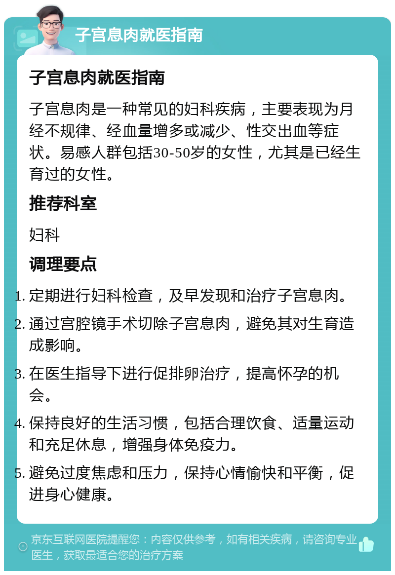 子宫息肉就医指南 子宫息肉就医指南 子宫息肉是一种常见的妇科疾病，主要表现为月经不规律、经血量增多或减少、性交出血等症状。易感人群包括30-50岁的女性，尤其是已经生育过的女性。 推荐科室 妇科 调理要点 定期进行妇科检查，及早发现和治疗子宫息肉。 通过宫腔镜手术切除子宫息肉，避免其对生育造成影响。 在医生指导下进行促排卵治疗，提高怀孕的机会。 保持良好的生活习惯，包括合理饮食、适量运动和充足休息，增强身体免疫力。 避免过度焦虑和压力，保持心情愉快和平衡，促进身心健康。