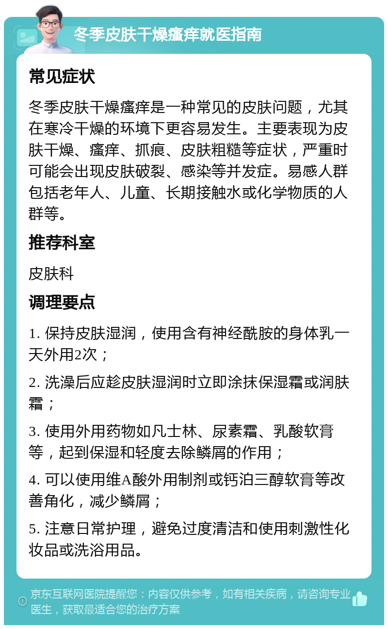 冬季皮肤干燥瘙痒就医指南 常见症状 冬季皮肤干燥瘙痒是一种常见的皮肤问题，尤其在寒冷干燥的环境下更容易发生。主要表现为皮肤干燥、瘙痒、抓痕、皮肤粗糙等症状，严重时可能会出现皮肤破裂、感染等并发症。易感人群包括老年人、儿童、长期接触水或化学物质的人群等。 推荐科室 皮肤科 调理要点 1. 保持皮肤湿润，使用含有神经酰胺的身体乳一天外用2次； 2. 洗澡后应趁皮肤湿润时立即涂抹保湿霜或润肤霜； 3. 使用外用药物如凡士林、尿素霜、乳酸软膏等，起到保湿和轻度去除鳞屑的作用； 4. 可以使用维A酸外用制剂或钙泊三醇软膏等改善角化，减少鳞屑； 5. 注意日常护理，避免过度清洁和使用刺激性化妆品或洗浴用品。