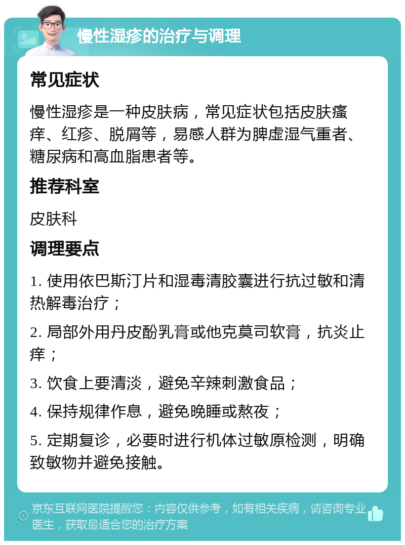 慢性湿疹的治疗与调理 常见症状 慢性湿疹是一种皮肤病，常见症状包括皮肤瘙痒、红疹、脱屑等，易感人群为脾虚湿气重者、糖尿病和高血脂患者等。 推荐科室 皮肤科 调理要点 1. 使用依巴斯汀片和湿毒清胶囊进行抗过敏和清热解毒治疗； 2. 局部外用丹皮酚乳膏或他克莫司软膏，抗炎止痒； 3. 饮食上要清淡，避免辛辣刺激食品； 4. 保持规律作息，避免晚睡或熬夜； 5. 定期复诊，必要时进行机体过敏原检测，明确致敏物并避免接触。