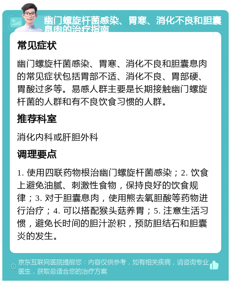 幽门螺旋杆菌感染、胃寒、消化不良和胆囊息肉的治疗指南 常见症状 幽门螺旋杆菌感染、胃寒、消化不良和胆囊息肉的常见症状包括胃部不适、消化不良、胃部硬、胃酸过多等。易感人群主要是长期接触幽门螺旋杆菌的人群和有不良饮食习惯的人群。 推荐科室 消化内科或肝胆外科 调理要点 1. 使用四联药物根治幽门螺旋杆菌感染；2. 饮食上避免油腻、刺激性食物，保持良好的饮食规律；3. 对于胆囊息肉，使用熊去氧胆酸等药物进行治疗；4. 可以搭配猴头菇养胃；5. 注意生活习惯，避免长时间的胆汁淤积，预防胆结石和胆囊炎的发生。