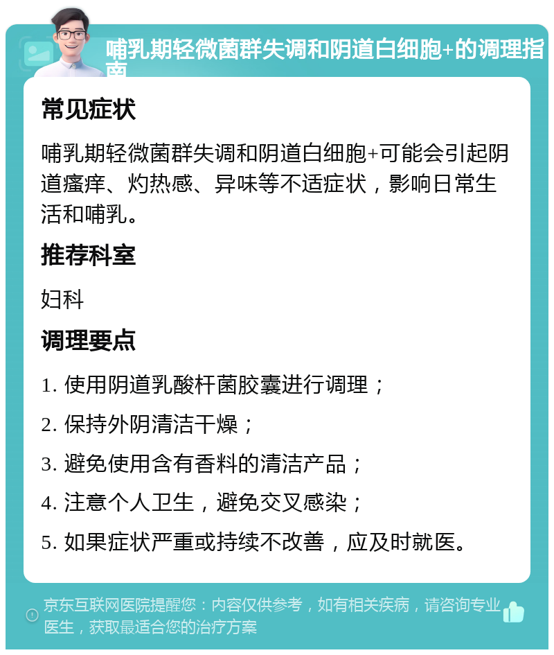 哺乳期轻微菌群失调和阴道白细胞+的调理指南 常见症状 哺乳期轻微菌群失调和阴道白细胞+可能会引起阴道瘙痒、灼热感、异味等不适症状，影响日常生活和哺乳。 推荐科室 妇科 调理要点 1. 使用阴道乳酸杆菌胶囊进行调理； 2. 保持外阴清洁干燥； 3. 避免使用含有香料的清洁产品； 4. 注意个人卫生，避免交叉感染； 5. 如果症状严重或持续不改善，应及时就医。