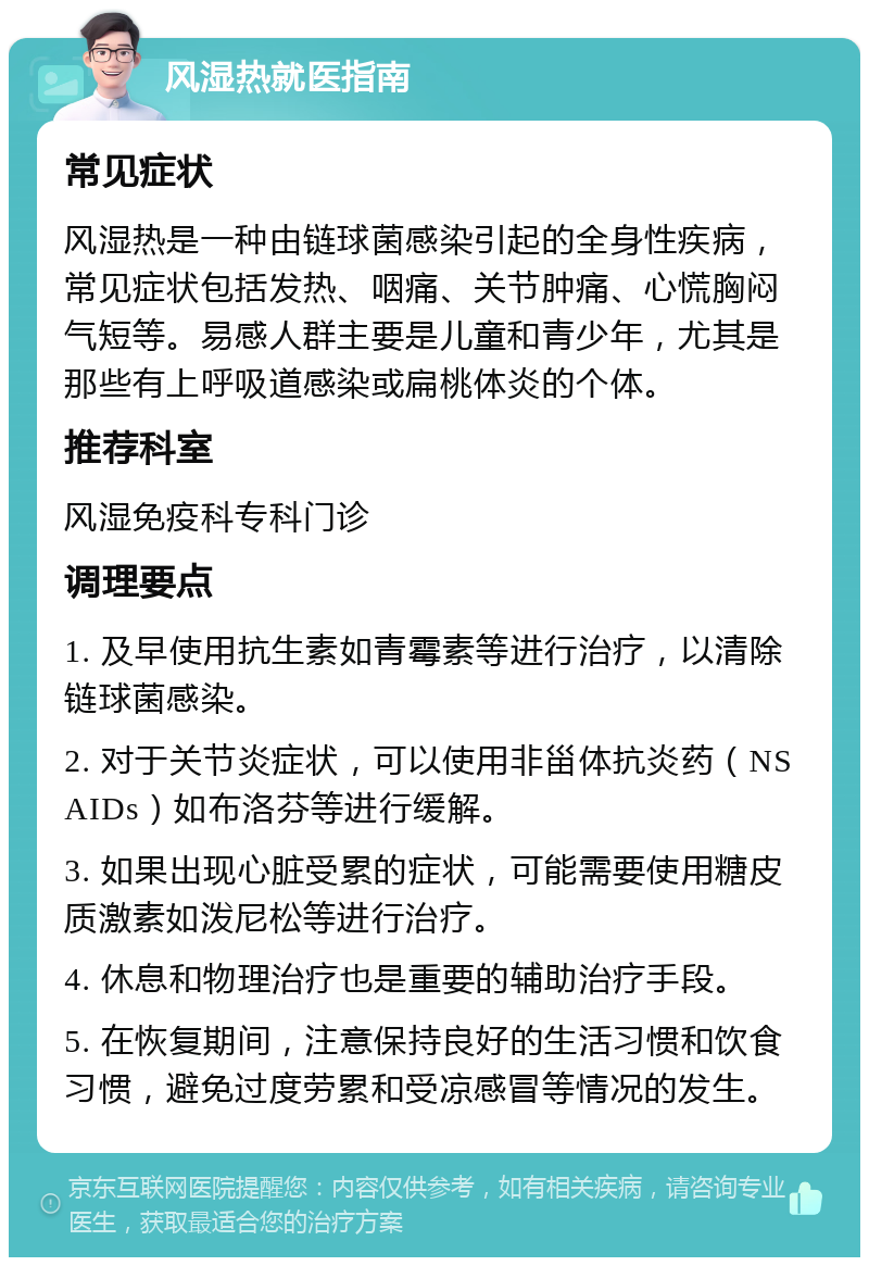 风湿热就医指南 常见症状 风湿热是一种由链球菌感染引起的全身性疾病，常见症状包括发热、咽痛、关节肿痛、心慌胸闷气短等。易感人群主要是儿童和青少年，尤其是那些有上呼吸道感染或扁桃体炎的个体。 推荐科室 风湿免疫科专科门诊 调理要点 1. 及早使用抗生素如青霉素等进行治疗，以清除链球菌感染。 2. 对于关节炎症状，可以使用非甾体抗炎药（NSAIDs）如布洛芬等进行缓解。 3. 如果出现心脏受累的症状，可能需要使用糖皮质激素如泼尼松等进行治疗。 4. 休息和物理治疗也是重要的辅助治疗手段。 5. 在恢复期间，注意保持良好的生活习惯和饮食习惯，避免过度劳累和受凉感冒等情况的发生。