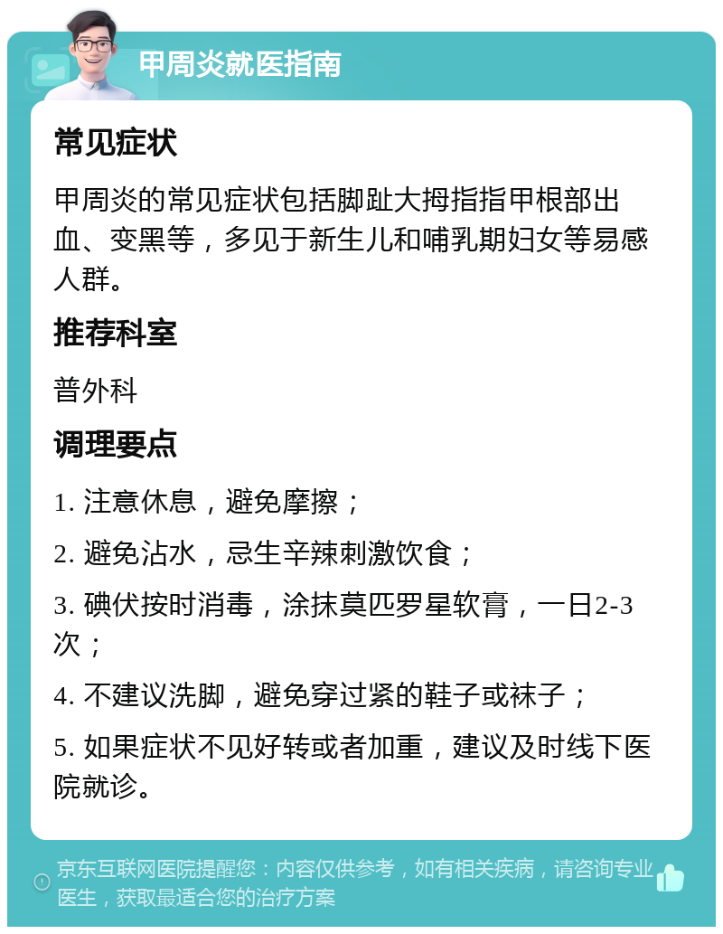 甲周炎就医指南 常见症状 甲周炎的常见症状包括脚趾大拇指指甲根部出血、变黑等，多见于新生儿和哺乳期妇女等易感人群。 推荐科室 普外科 调理要点 1. 注意休息，避免摩擦； 2. 避免沾水，忌生辛辣刺激饮食； 3. 碘伏按时消毒，涂抹莫匹罗星软膏，一日2-3次； 4. 不建议洗脚，避免穿过紧的鞋子或袜子； 5. 如果症状不见好转或者加重，建议及时线下医院就诊。