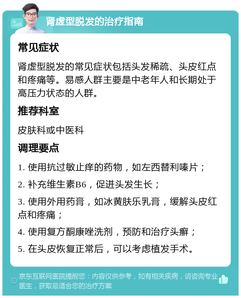 肾虚型脱发的治疗指南 常见症状 肾虚型脱发的常见症状包括头发稀疏、头皮红点和疼痛等。易感人群主要是中老年人和长期处于高压力状态的人群。 推荐科室 皮肤科或中医科 调理要点 1. 使用抗过敏止痒的药物，如左西替利嗪片； 2. 补充维生素B6，促进头发生长； 3. 使用外用药膏，如冰黄肤乐乳膏，缓解头皮红点和疼痛； 4. 使用复方酮康唑洗剂，预防和治疗头癣； 5. 在头皮恢复正常后，可以考虑植发手术。