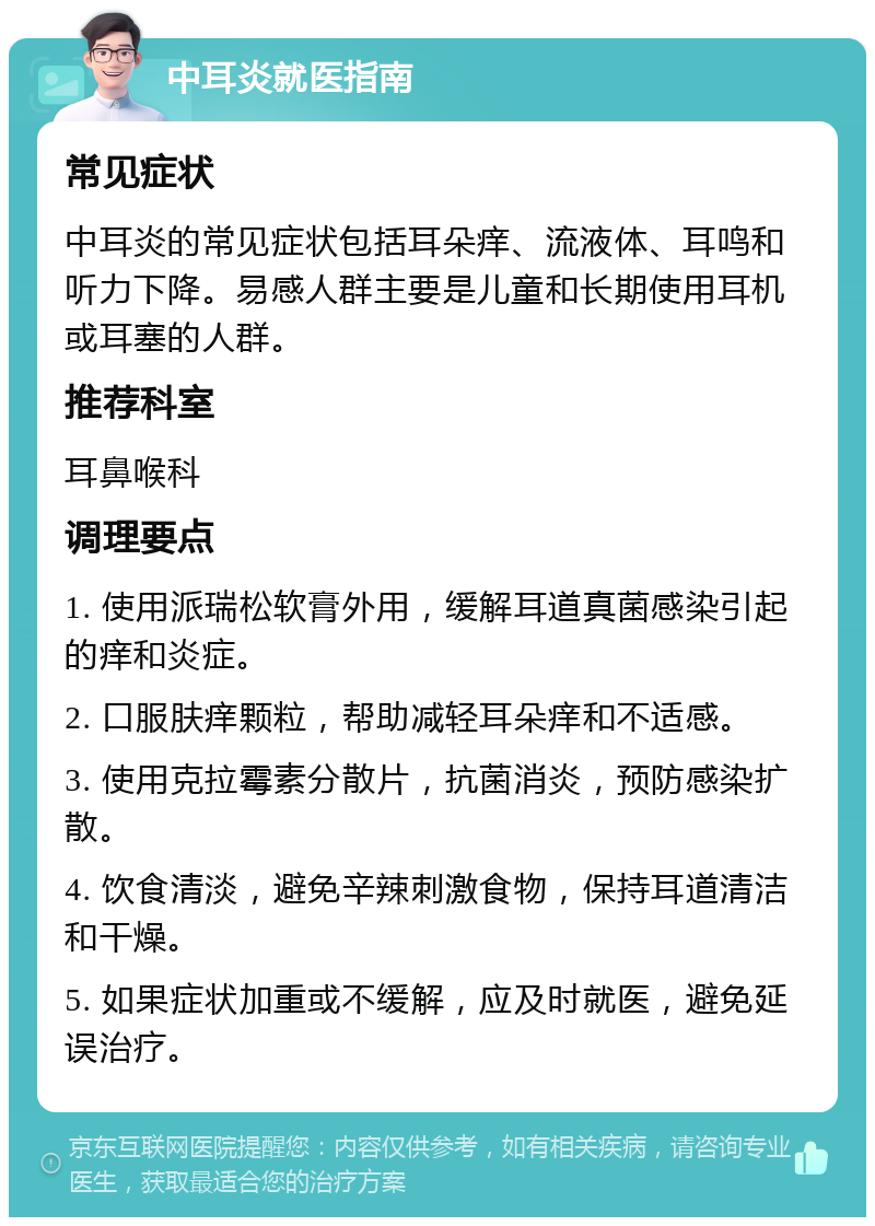 中耳炎就医指南 常见症状 中耳炎的常见症状包括耳朵痒、流液体、耳鸣和听力下降。易感人群主要是儿童和长期使用耳机或耳塞的人群。 推荐科室 耳鼻喉科 调理要点 1. 使用派瑞松软膏外用，缓解耳道真菌感染引起的痒和炎症。 2. 口服肤痒颗粒，帮助减轻耳朵痒和不适感。 3. 使用克拉霉素分散片，抗菌消炎，预防感染扩散。 4. 饮食清淡，避免辛辣刺激食物，保持耳道清洁和干燥。 5. 如果症状加重或不缓解，应及时就医，避免延误治疗。