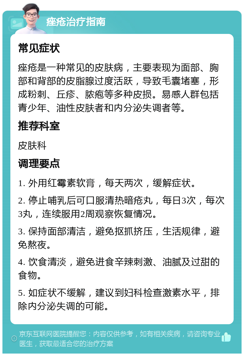 痤疮治疗指南 常见症状 痤疮是一种常见的皮肤病，主要表现为面部、胸部和背部的皮脂腺过度活跃，导致毛囊堵塞，形成粉刺、丘疹、脓疱等多种皮损。易感人群包括青少年、油性皮肤者和内分泌失调者等。 推荐科室 皮肤科 调理要点 1. 外用红霉素软膏，每天两次，缓解症状。 2. 停止哺乳后可口服清热暗疮丸，每日3次，每次3丸，连续服用2周观察恢复情况。 3. 保持面部清洁，避免抠抓挤压，生活规律，避免熬夜。 4. 饮食清淡，避免进食辛辣刺激、油腻及过甜的食物。 5. 如症状不缓解，建议到妇科检查激素水平，排除内分泌失调的可能。