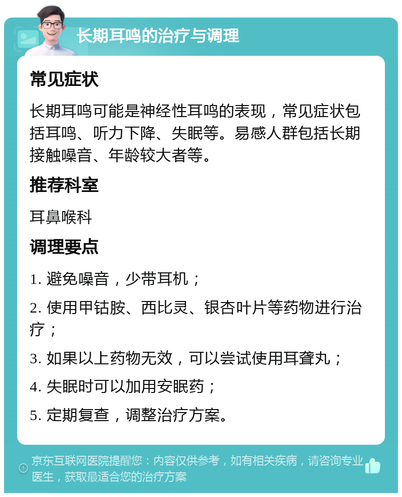 长期耳鸣的治疗与调理 常见症状 长期耳鸣可能是神经性耳鸣的表现，常见症状包括耳鸣、听力下降、失眠等。易感人群包括长期接触噪音、年龄较大者等。 推荐科室 耳鼻喉科 调理要点 1. 避免噪音，少带耳机； 2. 使用甲钴胺、西比灵、银杏叶片等药物进行治疗； 3. 如果以上药物无效，可以尝试使用耳聋丸； 4. 失眠时可以加用安眠药； 5. 定期复查，调整治疗方案。